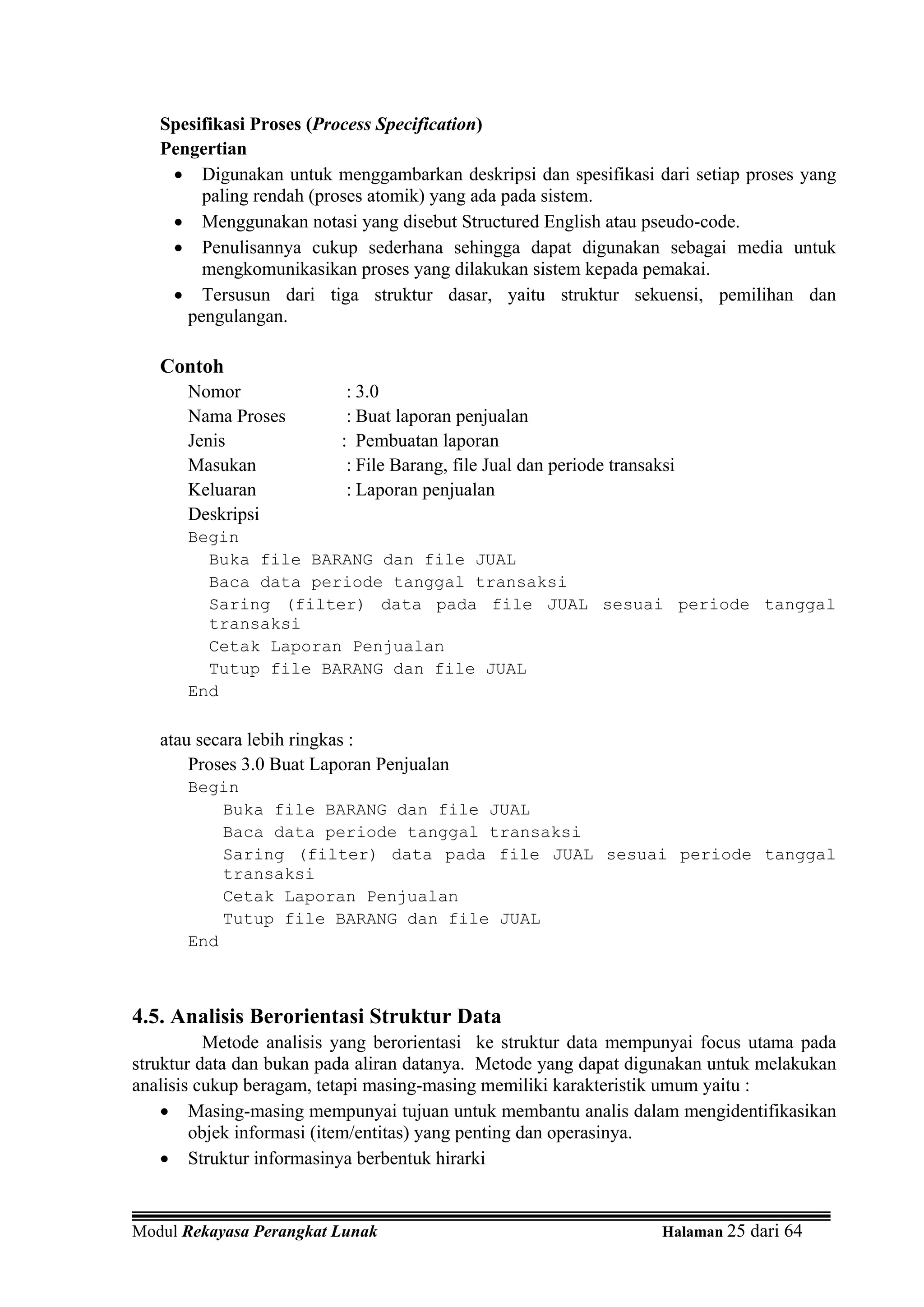 Spesifikasi Proses (Process Specification)
   Pengertian
    • Digunakan untuk menggambarkan deskripsi dan spesifikasi dari setiap proses yang
        paling rendah (proses atomik) yang ada pada sistem.
    • Menggunakan notasi yang disebut Structured English atau pseudo-code.
    • Penulisannya cukup sederhana sehingga dapat digunakan sebagai media untuk
        mengkomunikasikan proses yang dilakukan sistem kepada pemakai.
    • Tersusun dari tiga struktur dasar, yaitu struktur sekuensi, pemilihan dan
      pengulangan.

   Contoh
      Nomor                : 3.0
      Nama Proses          : Buat laporan penjualan
      Jenis               : Pembuatan laporan
      Masukan              : File Barang, file Jual dan periode transaksi
      Keluaran             : Laporan penjualan
      Deskripsi
      Begin
        Buka file BARANG dan file JUAL
        Baca data periode tanggal transaksi
        Saring (filter) data pada file JUAL sesuai periode tanggal
        transaksi
        Cetak Laporan Penjualan
        Tutup file BARANG dan file JUAL
      End

   atau secara lebih ringkas :
       Proses 3.0 Buat Laporan Penjualan
      Begin
          Buka file BARANG dan file JUAL
          Baca data periode tanggal transaksi
          Saring (filter) data pada file JUAL sesuai periode tanggal
          transaksi
          Cetak Laporan Penjualan
          Tutup file BARANG dan file JUAL
      End



4.5. Analisis Berorientasi Struktur Data
          Metode analisis yang berorientasi ke struktur data mempunyai focus utama pada
struktur data dan bukan pada aliran datanya. Metode yang dapat digunakan untuk melakukan
analisis cukup beragam, tetapi masing-masing memiliki karakteristik umum yaitu :
    • Masing-masing mempunyai tujuan untuk membantu analis dalam mengidentifikasikan
        objek informasi (item/entitas) yang penting dan operasinya.
    • Struktur informasinya berbentuk hirarki


Modul Rekayasa Perangkat Lunak                                         Halaman 25 dari 64
 