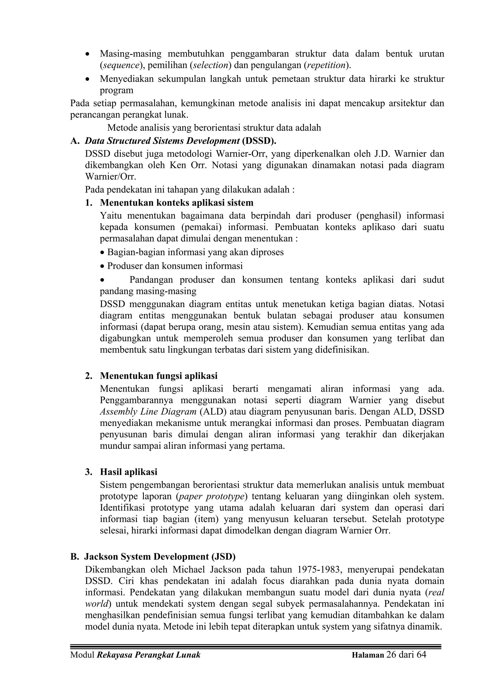 •    Masing-masing membutuhkan penggambaran struktur data dalam bentuk urutan
        (sequence), pemilihan (selection) dan pengulangan (repetition).
    • Menyediakan sekumpulan langkah untuk pemetaan struktur data hirarki ke struktur
        program
Pada setiap permasalahan, kemungkinan metode analisis ini dapat mencakup arsitektur dan
perancangan perangkat lunak.
          Metode analisis yang berorientasi struktur data adalah
A. Data Structured Sistems Development (DSSD).
    DSSD disebut juga metodologi Warnier-Orr, yang diperkenalkan oleh J.D. Warnier dan
    dikembangkan oleh Ken Orr. Notasi yang digunakan dinamakan notasi pada diagram
    Warnier/Orr.
   Pada pendekatan ini tahapan yang dilakukan adalah :
    1. Menentukan konteks aplikasi sistem
        Yaitu menentukan bagaimana data berpindah dari produser (penghasil) informasi
        kepada konsumen (pemakai) informasi. Pembuatan konteks aplikaso dari suatu
        permasalahan dapat dimulai dengan menentukan :
        • Bagian-bagian informasi yang akan diproses
        • Produser dan konsumen informasi
        •      Pandangan produser dan konsumen tentang konteks aplikasi dari sudut
        pandang masing-masing
        DSSD menggunakan diagram entitas untuk menetukan ketiga bagian diatas. Notasi
        diagram entitas menggunakan bentuk bulatan sebagai produser atau konsumen
        informasi (dapat berupa orang, mesin atau sistem). Kemudian semua entitas yang ada
        digabungkan untuk memperoleh semua produser dan konsumen yang terlibat dan
        membentuk satu lingkungan terbatas dari sistem yang didefinisikan.

   2. Menentukan fungsi aplikasi
      Menentukan fungsi aplikasi berarti mengamati aliran informasi yang ada.
      Penggambarannya menggunakan notasi seperti diagram Warnier yang disebut
      Assembly Line Diagram (ALD) atau diagram penyusunan baris. Dengan ALD, DSSD
      menyediakan mekanisme untuk merangkai informasi dan proses. Pembuatan diagram
      penyusunan baris dimulai dengan aliran informasi yang terakhir dan dikerjakan
      mundur sampai aliran informasi yang pertama.

   3. Hasil aplikasi
      Sistem pengembangan berorientasi struktur data memerlukan analisis untuk membuat
      prototype laporan (paper prototype) tentang keluaran yang diinginkan oleh system.
      Identifikasi prototype yang utama adalah keluaran dari system dan operasi dari
      informasi tiap bagian (item) yang menyusun keluaran tersebut. Setelah prototype
      selesai, hirarki informasi dapat dimodelkan dengan diagram Warnier Orr.

B. Jackson System Development (JSD)
   Dikembangkan oleh Michael Jackson pada tahun 1975-1983, menyerupai pendekatan
   DSSD. Ciri khas pendekatan ini adalah focus diarahkan pada dunia nyata domain
   informasi. Pendekatan yang dilakukan membangun suatu model dari dunia nyata (real
   world) untuk mendekati system dengan segal subyek permasalahannya. Pendekatan ini
   menghasilkan pendefinisian semua fungsi terlibat yang kemudian ditambahkan ke dalam
   model dunia nyata. Metode ini lebih tepat diterapkan untuk system yang sifatnya dinamik.

Modul Rekayasa Perangkat Lunak                                      Halaman 26 dari 64
 