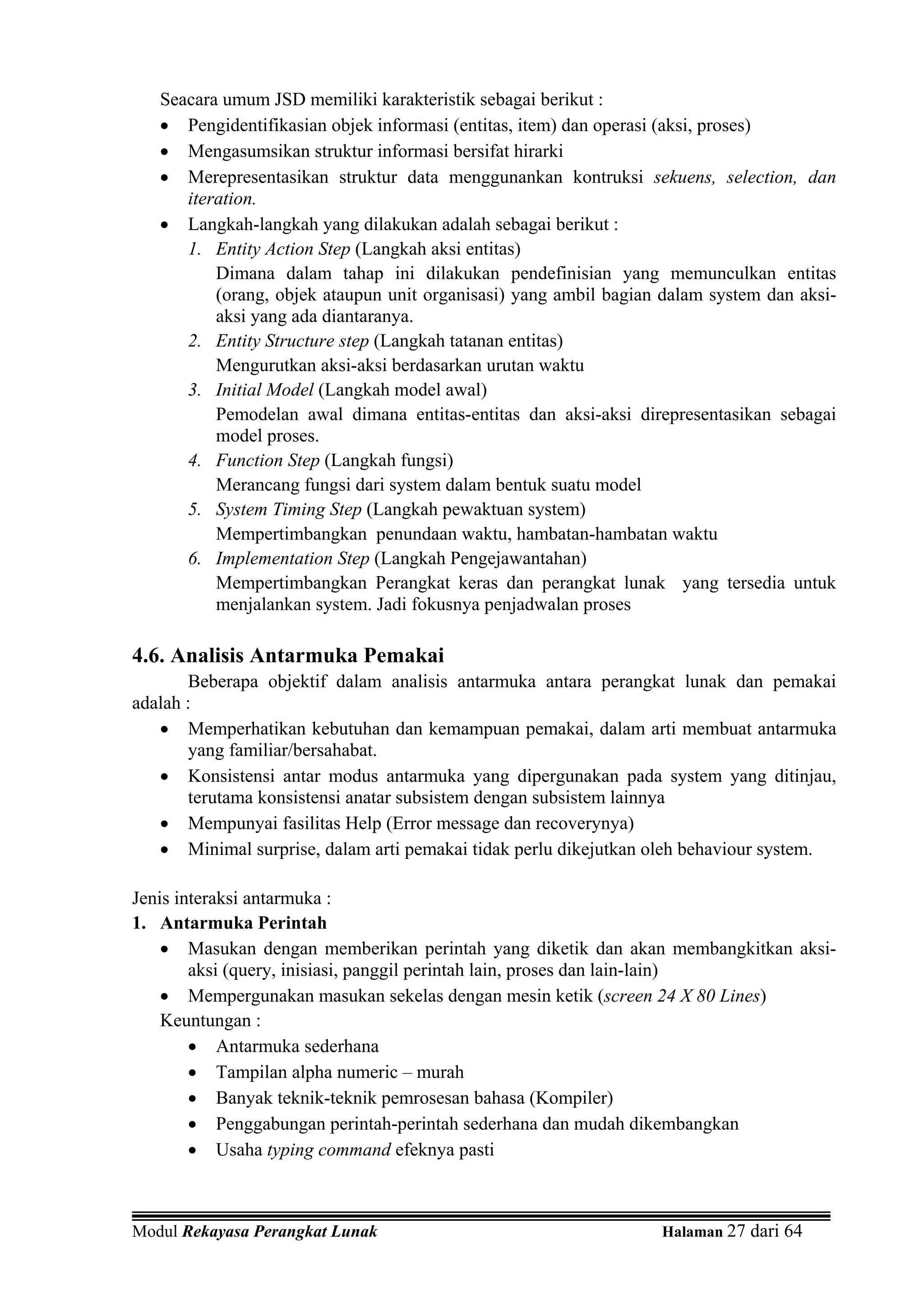 Seacara umum JSD memiliki karakteristik sebagai berikut :
   • Pengidentifikasian objek informasi (entitas, item) dan operasi (aksi, proses)
   • Mengasumsikan struktur informasi bersifat hirarki
   • Merepresentasikan struktur data menggunankan kontruksi sekuens, selection, dan
      iteration.
   • Langkah-langkah yang dilakukan adalah sebagai berikut :
      1. Entity Action Step (Langkah aksi entitas)
          Dimana dalam tahap ini dilakukan pendefinisian yang memunculkan entitas
          (orang, objek ataupun unit organisasi) yang ambil bagian dalam system dan aksi-
          aksi yang ada diantaranya.
      2. Entity Structure step (Langkah tatanan entitas)
          Mengurutkan aksi-aksi berdasarkan urutan waktu
      3. Initial Model (Langkah model awal)
          Pemodelan awal dimana entitas-entitas dan aksi-aksi direpresentasikan sebagai
          model proses.
      4. Function Step (Langkah fungsi)
          Merancang fungsi dari system dalam bentuk suatu model
      5. System Timing Step (Langkah pewaktuan system)
          Mempertimbangkan penundaan waktu, hambatan-hambatan waktu
      6. Implementation Step (Langkah Pengejawantahan)
          Mempertimbangkan Perangkat keras dan perangkat lunak yang tersedia untuk
          menjalankan system. Jadi fokusnya penjadwalan proses

4.6. Analisis Antarmuka Pemakai
       Beberapa objektif dalam analisis antarmuka antara perangkat lunak dan pemakai
adalah :
   • Memperhatikan kebutuhan dan kemampuan pemakai, dalam arti membuat antarmuka
       yang familiar/bersahabat.
   • Konsistensi antar modus antarmuka yang dipergunakan pada system yang ditinjau,
       terutama konsistensi anatar subsistem dengan subsistem lainnya
   • Mempunyai fasilitas Help (Error message dan recoverynya)
   • Minimal surprise, dalam arti pemakai tidak perlu dikejutkan oleh behaviour system.

Jenis interaksi antarmuka :
1. Antarmuka Perintah
    • Masukan dengan memberikan perintah yang diketik dan akan membangkitkan aksi-
        aksi (query, inisiasi, panggil perintah lain, proses dan lain-lain)
    • Mempergunakan masukan sekelas dengan mesin ketik (screen 24 X 80 Lines)
    Keuntungan :
        • Antarmuka sederhana
        • Tampilan alpha numeric – murah
        • Banyak teknik-teknik pemrosesan bahasa (Kompiler)
        • Penggabungan perintah-perintah sederhana dan mudah dikembangkan
        • Usaha typing command efeknya pasti



Modul Rekayasa Perangkat Lunak                                    Halaman 27 dari 64
 