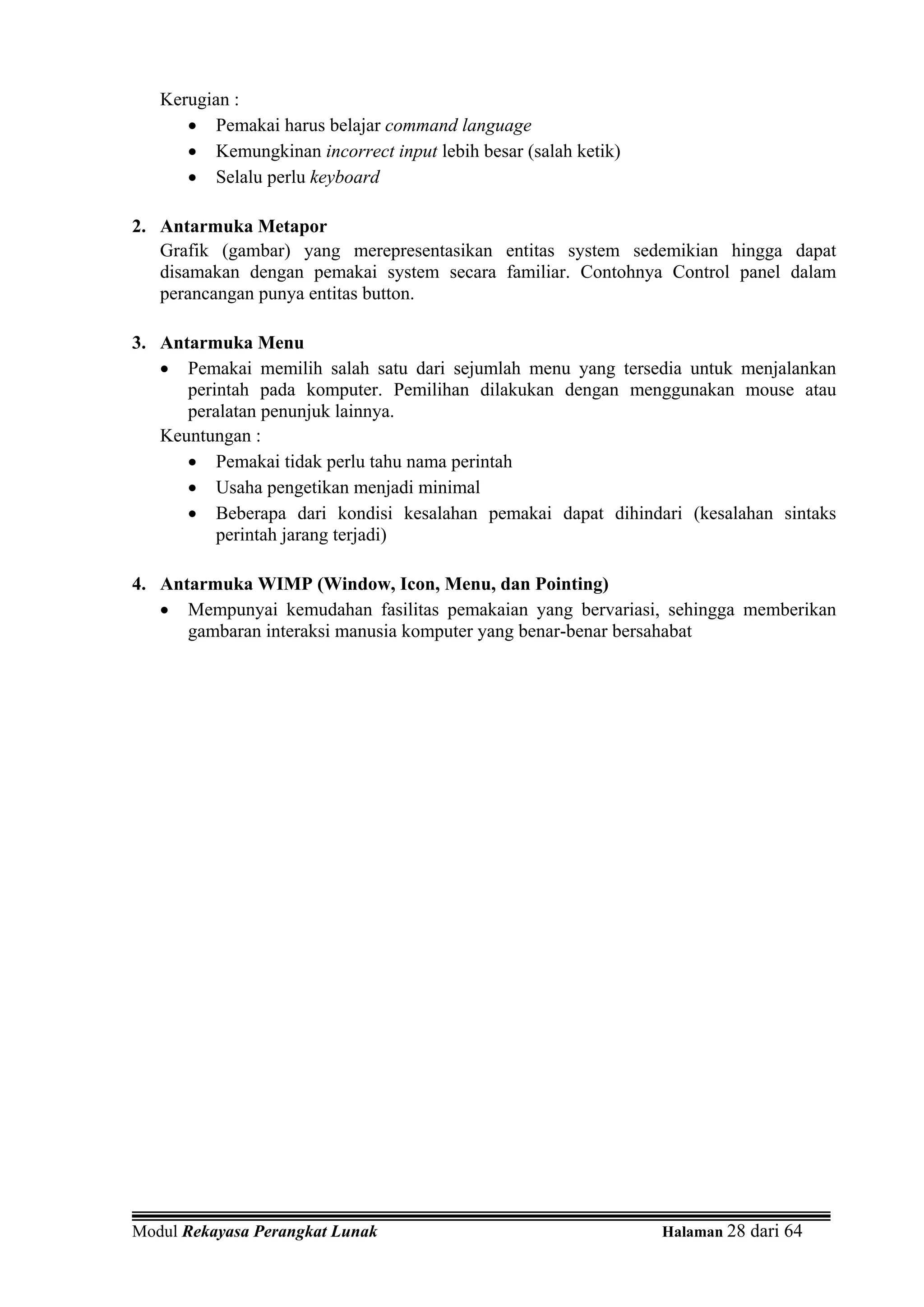 Kerugian :
      • Pemakai harus belajar command language
      • Kemungkinan incorrect input lebih besar (salah ketik)
      • Selalu perlu keyboard

2. Antarmuka Metapor
   Grafik (gambar) yang merepresentasikan entitas system sedemikian hingga dapat
   disamakan dengan pemakai system secara familiar. Contohnya Control panel dalam
   perancangan punya entitas button.

3. Antarmuka Menu
   • Pemakai memilih salah satu dari sejumlah menu yang tersedia untuk menjalankan
      perintah pada komputer. Pemilihan dilakukan dengan menggunakan mouse atau
      peralatan penunjuk lainnya.
   Keuntungan :
      • Pemakai tidak perlu tahu nama perintah
      • Usaha pengetikan menjadi minimal
      • Beberapa dari kondisi kesalahan pemakai dapat dihindari (kesalahan sintaks
          perintah jarang terjadi)

4. Antarmuka WIMP (Window, Icon, Menu, dan Pointing)
   • Mempunyai kemudahan fasilitas pemakaian yang bervariasi, sehingga memberikan
      gambaran interaksi manusia komputer yang benar-benar bersahabat




Modul Rekayasa Perangkat Lunak                                  Halaman 28 dari 64
 