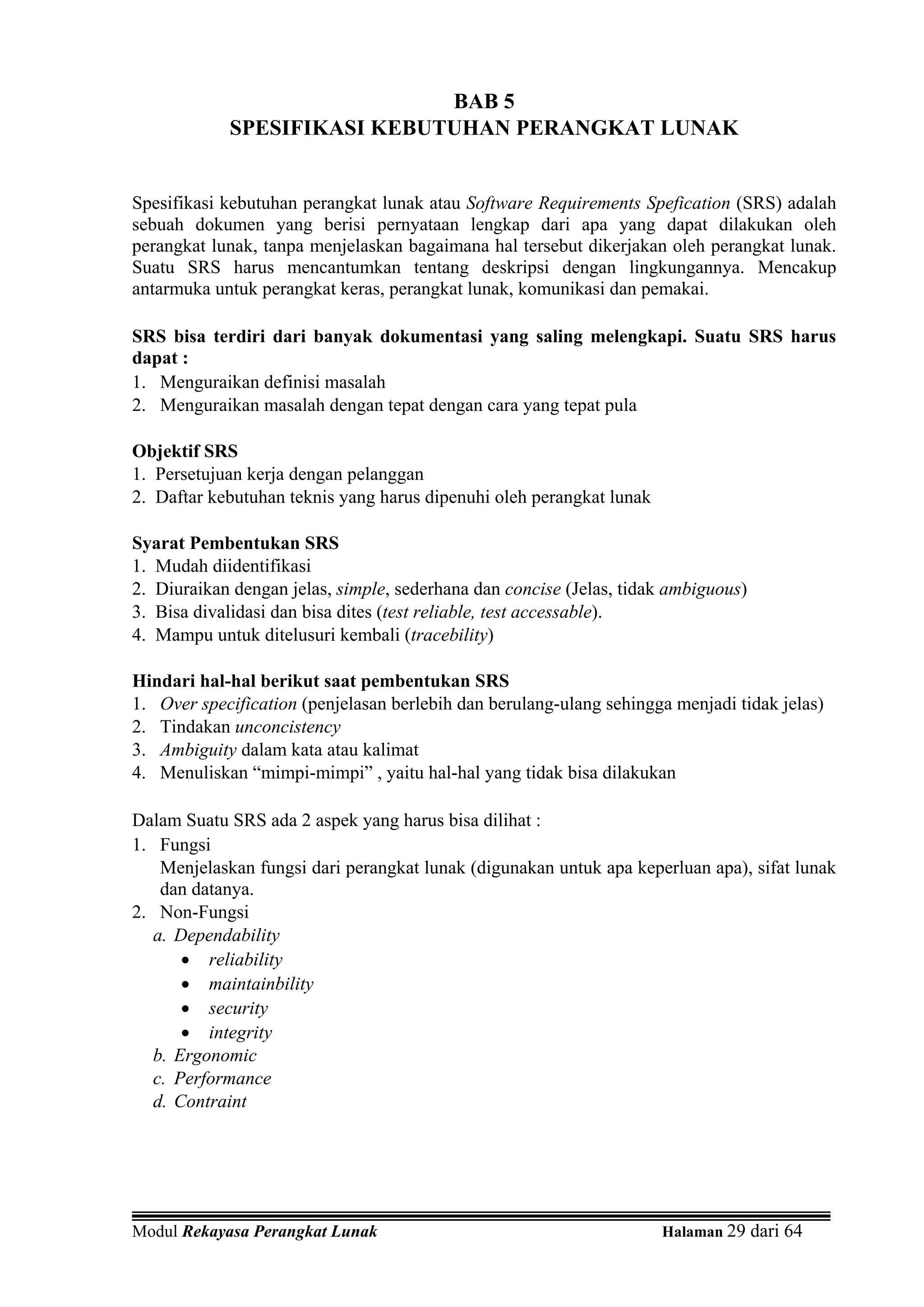 BAB 5
            SPESIFIKASI KEBUTUHAN PERANGKAT LUNAK


Spesifikasi kebutuhan perangkat lunak atau Software Requirements Spefication (SRS) adalah
sebuah dokumen yang berisi pernyataan lengkap dari apa yang dapat dilakukan oleh
perangkat lunak, tanpa menjelaskan bagaimana hal tersebut dikerjakan oleh perangkat lunak.
Suatu SRS harus mencantumkan tentang deskripsi dengan lingkungannya. Mencakup
antarmuka untuk perangkat keras, perangkat lunak, komunikasi dan pemakai.

SRS bisa terdiri dari banyak dokumentasi yang saling melengkapi. Suatu SRS harus
dapat :
1. Menguraikan definisi masalah
2. Menguraikan masalah dengan tepat dengan cara yang tepat pula

Objektif SRS
1. Persetujuan kerja dengan pelanggan
2. Daftar kebutuhan teknis yang harus dipenuhi oleh perangkat lunak

Syarat Pembentukan SRS
1. Mudah diidentifikasi
2. Diuraikan dengan jelas, simple, sederhana dan concise (Jelas, tidak ambiguous)
3. Bisa divalidasi dan bisa dites (test reliable, test accessable).
4. Mampu untuk ditelusuri kembali (tracebility)

Hindari hal-hal berikut saat pembentukan SRS
1. Over specification (penjelasan berlebih dan berulang-ulang sehingga menjadi tidak jelas)
2. Tindakan unconcistency
3. Ambiguity dalam kata atau kalimat
4. Menuliskan “mimpi-mimpi” , yaitu hal-hal yang tidak bisa dilakukan

Dalam Suatu SRS ada 2 aspek yang harus bisa dilihat :
1. Fungsi
    Menjelaskan fungsi dari perangkat lunak (digunakan untuk apa keperluan apa), sifat lunak
    dan datanya.
2. Non-Fungsi
   a. Dependability
       • reliability
       • maintainbility
       • security
       • integrity
   b. Ergonomic
   c. Performance
   d. Contraint




Modul Rekayasa Perangkat Lunak                                        Halaman 29 dari 64
 