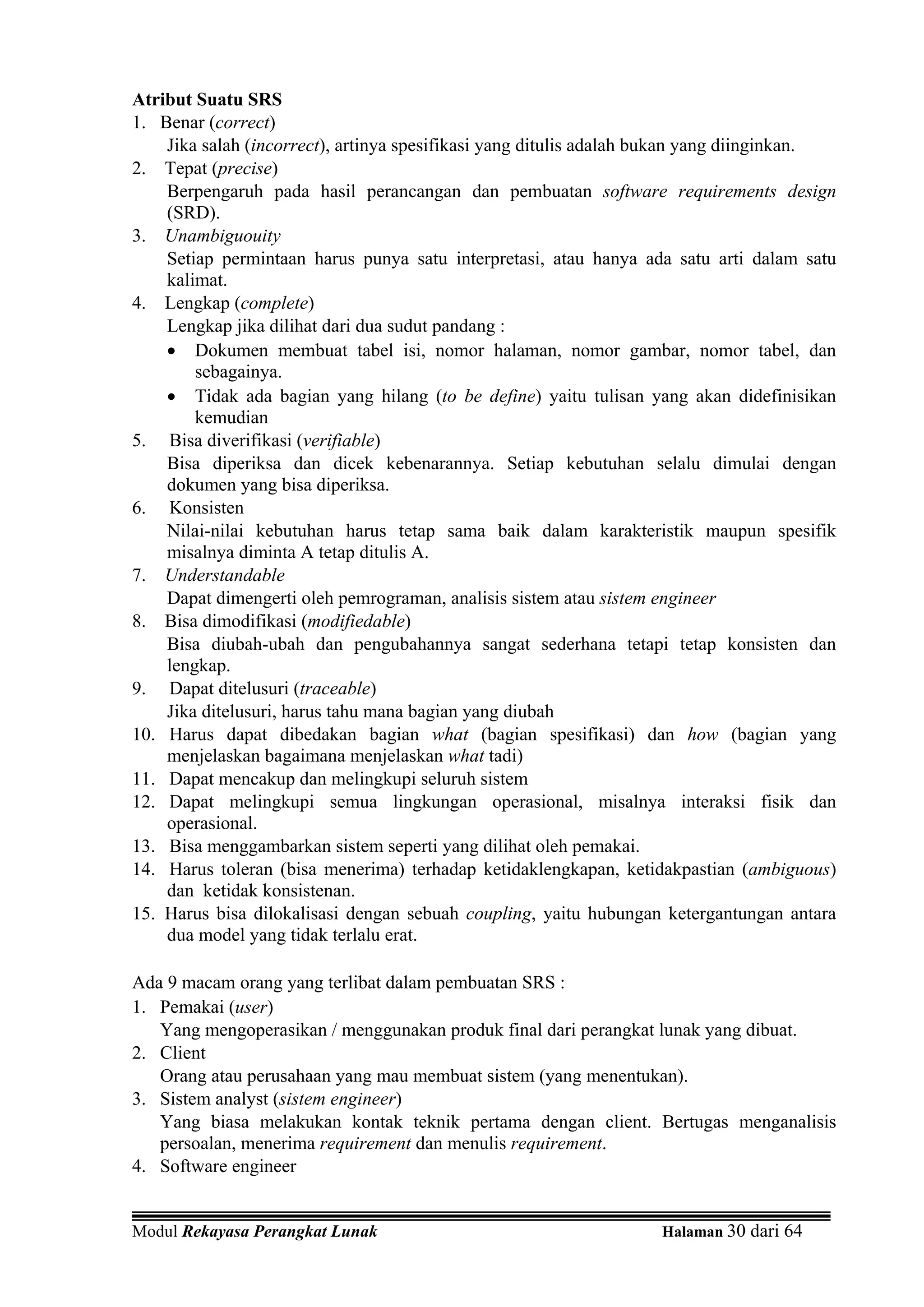 Atribut Suatu SRS
1. Benar (correct)
    Jika salah (incorrect), artinya spesifikasi yang ditulis adalah bukan yang diinginkan.
2. Tepat (precise)
    Berpengaruh pada hasil perancangan dan pembuatan software requirements design
    (SRD).
3. Unambiguouity
    Setiap permintaan harus punya satu interpretasi, atau hanya ada satu arti dalam satu
    kalimat.
4. Lengkap (complete)
    Lengkap jika dilihat dari dua sudut pandang :
    • Dokumen membuat tabel isi, nomor halaman, nomor gambar, nomor tabel, dan
        sebagainya.
    • Tidak ada bagian yang hilang (to be define) yaitu tulisan yang akan didefinisikan
        kemudian
5. Bisa diverifikasi (verifiable)
    Bisa diperiksa dan dicek kebenarannya. Setiap kebutuhan selalu dimulai dengan
    dokumen yang bisa diperiksa.
6. Konsisten
    Nilai-nilai kebutuhan harus tetap sama baik dalam karakteristik maupun spesifik
    misalnya diminta A tetap ditulis A.
7. Understandable
    Dapat dimengerti oleh pemrograman, analisis sistem atau sistem engineer
8. Bisa dimodifikasi (modifiedable)
    Bisa diubah-ubah dan pengubahannya sangat sederhana tetapi tetap konsisten dan
    lengkap.
9. Dapat ditelusuri (traceable)
    Jika ditelusuri, harus tahu mana bagian yang diubah
10. Harus dapat dibedakan bagian what (bagian spesifikasi) dan how (bagian yang
    menjelaskan bagaimana menjelaskan what tadi)
11. Dapat mencakup dan melingkupi seluruh sistem
12. Dapat melingkupi semua lingkungan operasional, misalnya interaksi fisik dan
    operasional.
13. Bisa menggambarkan sistem seperti yang dilihat oleh pemakai.
14. Harus toleran (bisa menerima) terhadap ketidaklengkapan, ketidakpastian (ambiguous)
    dan ketidak konsistenan.
15. Harus bisa dilokalisasi dengan sebuah coupling, yaitu hubungan ketergantungan antara
    dua model yang tidak terlalu erat.

Ada 9 macam orang yang terlibat dalam pembuatan SRS :
1. Pemakai (user)
   Yang mengoperasikan / menggunakan produk final dari perangkat lunak yang dibuat.
2. Client
   Orang atau perusahaan yang mau membuat sistem (yang menentukan).
3. Sistem analyst (sistem engineer)
   Yang biasa melakukan kontak teknik pertama dengan client. Bertugas menganalisis
   persoalan, menerima requirement dan menulis requirement.
4. Software engineer


Modul Rekayasa Perangkat Lunak                                     Halaman 30 dari 64
 
