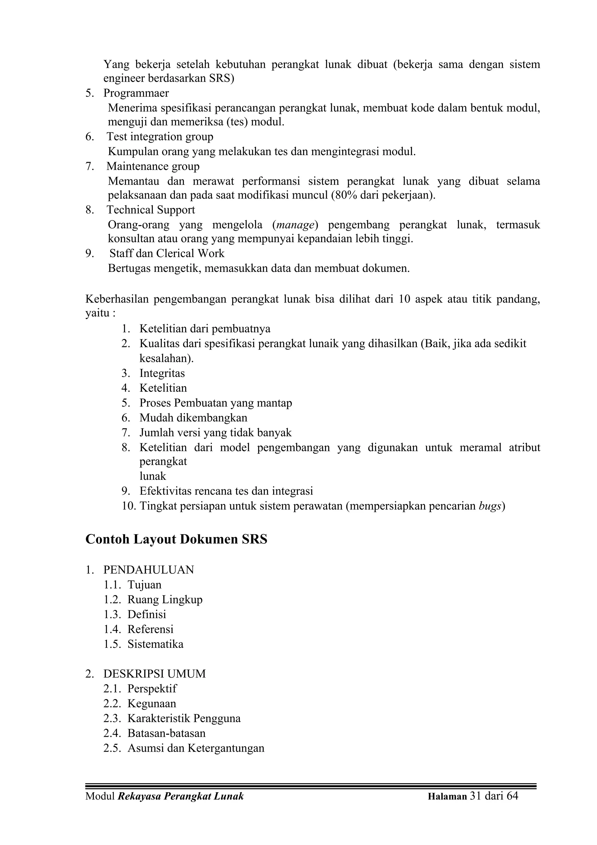 Yang bekerja setelah kebutuhan perangkat lunak dibuat (bekerja sama dengan sistem
     engineer berdasarkan SRS)
5.   Programmaer
      Menerima spesifikasi perancangan perangkat lunak, membuat kode dalam bentuk modul,
      menguji dan memeriksa (tes) modul.
6.    Test integration group
      Kumpulan orang yang melakukan tes dan mengintegrasi modul.
7.    Maintenance group
      Memantau dan merawat performansi sistem perangkat lunak yang dibuat selama
      pelaksanaan dan pada saat modifikasi muncul (80% dari pekerjaan).
8.    Technical Support
      Orang-orang yang mengelola (manage) pengembang perangkat lunak, termasuk
      konsultan atau orang yang mempunyai kepandaian lebih tinggi.
9.    Staff dan Clerical Work
      Bertugas mengetik, memasukkan data dan membuat dokumen.

Keberhasilan pengembangan perangkat lunak bisa dilihat dari 10 aspek atau titik pandang,
yaitu :
        1. Ketelitian dari pembuatnya
        2. Kualitas dari spesifikasi perangkat lunaik yang dihasilkan (Baik, jika ada sedikit
            kesalahan).
        3. Integritas
        4. Ketelitian
        5. Proses Pembuatan yang mantap
        6. Mudah dikembangkan
        7. Jumlah versi yang tidak banyak
        8. Ketelitian dari model pengembangan yang digunakan untuk meramal atribut
            perangkat
            lunak
        9. Efektivitas rencana tes dan integrasi
        10. Tingkat persiapan untuk sistem perawatan (mempersiapkan pencarian bugs)

Contoh Layout Dokumen SRS

1. PENDAHULUAN
   1.1. Tujuan
   1.2. Ruang Lingkup
   1.3. Definisi
   1.4. Referensi
   1.5. Sistematika

2. DESKRIPSI UMUM
   2.1. Perspektif
   2.2. Kegunaan
   2.3. Karakteristik Pengguna
   2.4. Batasan-batasan
   2.5. Asumsi dan Ketergantungan


Modul Rekayasa Perangkat Lunak                                       Halaman 31 dari 64
 