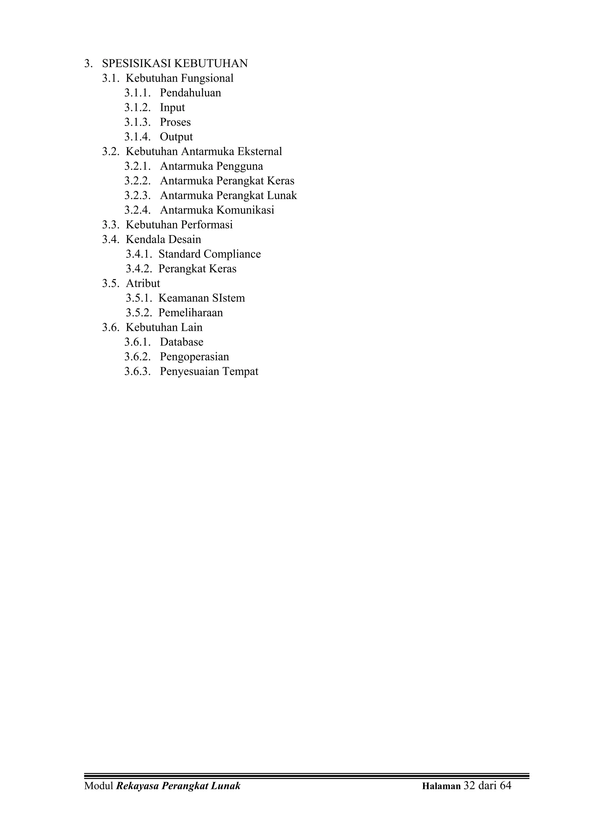 3. SPESISIKASI KEBUTUHAN
   3.1. Kebutuhan Fungsional
        3.1.1. Pendahuluan
        3.1.2. Input
        3.1.3. Proses
        3.1.4. Output
   3.2. Kebutuhan Antarmuka Eksternal
        3.2.1. Antarmuka Pengguna
        3.2.2. Antarmuka Perangkat Keras
        3.2.3. Antarmuka Perangkat Lunak
        3.2.4. Antarmuka Komunikasi
   3.3. Kebutuhan Performasi
   3.4. Kendala Desain
        3.4.1. Standard Compliance
        3.4.2. Perangkat Keras
   3.5. Atribut
        3.5.1. Keamanan SIstem
        3.5.2. Pemeliharaan
   3.6. Kebutuhan Lain
        3.6.1. Database
        3.6.2. Pengoperasian
        3.6.3. Penyesuaian Tempat




Modul Rekayasa Perangkat Lunak             Halaman 32 dari 64
 