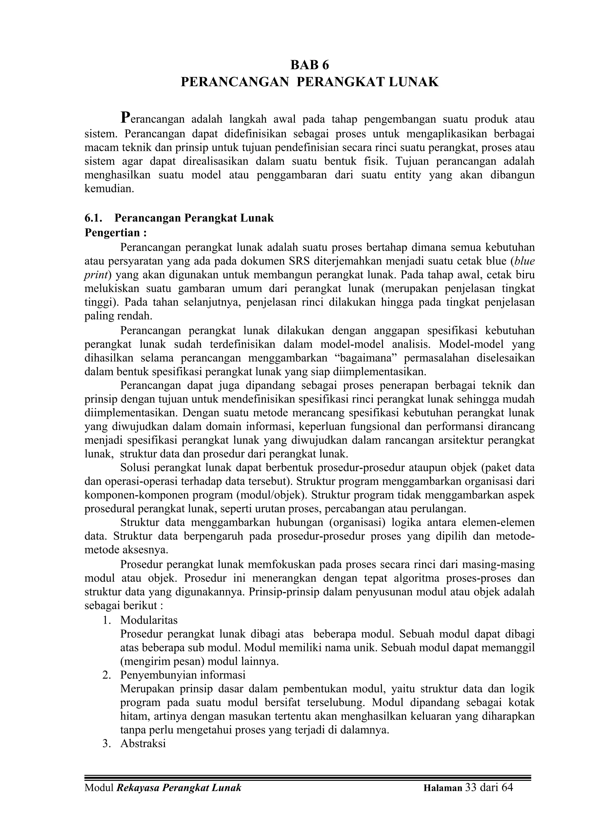 BAB 6
                   PERANCANGAN PERANGKAT LUNAK

       Perancangan  adalah langkah awal pada tahap pengembangan suatu produk atau
sistem. Perancangan dapat didefinisikan sebagai proses untuk mengaplikasikan berbagai
macam teknik dan prinsip untuk tujuan pendefinisian secara rinci suatu perangkat, proses atau
sistem agar dapat direalisasikan dalam suatu bentuk fisik. Tujuan perancangan adalah
menghasilkan suatu model atau penggambaran dari suatu entity yang akan dibangun
kemudian.

6.1. Perancangan Perangkat Lunak
Pengertian :
        Perancangan perangkat lunak adalah suatu proses bertahap dimana semua kebutuhan
atau persyaratan yang ada pada dokumen SRS diterjemahkan menjadi suatu cetak blue (blue
print) yang akan digunakan untuk membangun perangkat lunak. Pada tahap awal, cetak biru
melukiskan suatu gambaran umum dari perangkat lunak (merupakan penjelasan tingkat
tinggi). Pada tahan selanjutnya, penjelasan rinci dilakukan hingga pada tingkat penjelasan
paling rendah.
        Perancangan perangkat lunak dilakukan dengan anggapan spesifikasi kebutuhan
perangkat lunak sudah terdefinisikan dalam model-model analisis. Model-model yang
dihasilkan selama perancangan menggambarkan “bagaimana” permasalahan diselesaikan
dalam bentuk spesifikasi perangkat lunak yang siap diimplementasikan.
        Perancangan dapat juga dipandang sebagai proses penerapan berbagai teknik dan
prinsip dengan tujuan untuk mendefinisikan spesifikasi rinci perangkat lunak sehingga mudah
diimplementasikan. Dengan suatu metode merancang spesifikasi kebutuhan perangkat lunak
yang diwujudkan dalam domain informasi, keperluan fungsional dan performansi dirancang
menjadi spesifikasi perangkat lunak yang diwujudkan dalam rancangan arsitektur perangkat
lunak, struktur data dan prosedur dari perangkat lunak.
        Solusi perangkat lunak dapat berbentuk prosedur-prosedur ataupun objek (paket data
dan operasi-operasi terhadap data tersebut). Struktur program menggambarkan organisasi dari
komponen-komponen program (modul/objek). Struktur program tidak menggambarkan aspek
prosedural perangkat lunak, seperti urutan proses, percabangan atau perulangan.
        Struktur data menggambarkan hubungan (organisasi) logika antara elemen-elemen
data. Struktur data berpengaruh pada prosedur-prosedur proses yang dipilih dan metode-
metode aksesnya.
        Prosedur perangkat lunak memfokuskan pada proses secara rinci dari masing-masing
modul atau objek. Prosedur ini menerangkan dengan tepat algoritma proses-proses dan
struktur data yang digunakannya. Prinsip-prinsip dalam penyusunan modul atau objek adalah
sebagai berikut :
    1. Modularitas
        Prosedur perangkat lunak dibagi atas beberapa modul. Sebuah modul dapat dibagi
        atas beberapa sub modul. Modul memiliki nama unik. Sebuah modul dapat memanggil
        (mengirim pesan) modul lainnya.
    2. Penyembunyian informasi
        Merupakan prinsip dasar dalam pembentukan modul, yaitu struktur data dan logik
        program pada suatu modul bersifat terselubung. Modul dipandang sebagai kotak
        hitam, artinya dengan masukan tertentu akan menghasilkan keluaran yang diharapkan
        tanpa perlu mengetahui proses yang terjadi di dalamnya.
    3. Abstraksi


Modul Rekayasa Perangkat Lunak                                       Halaman 33 dari 64
 