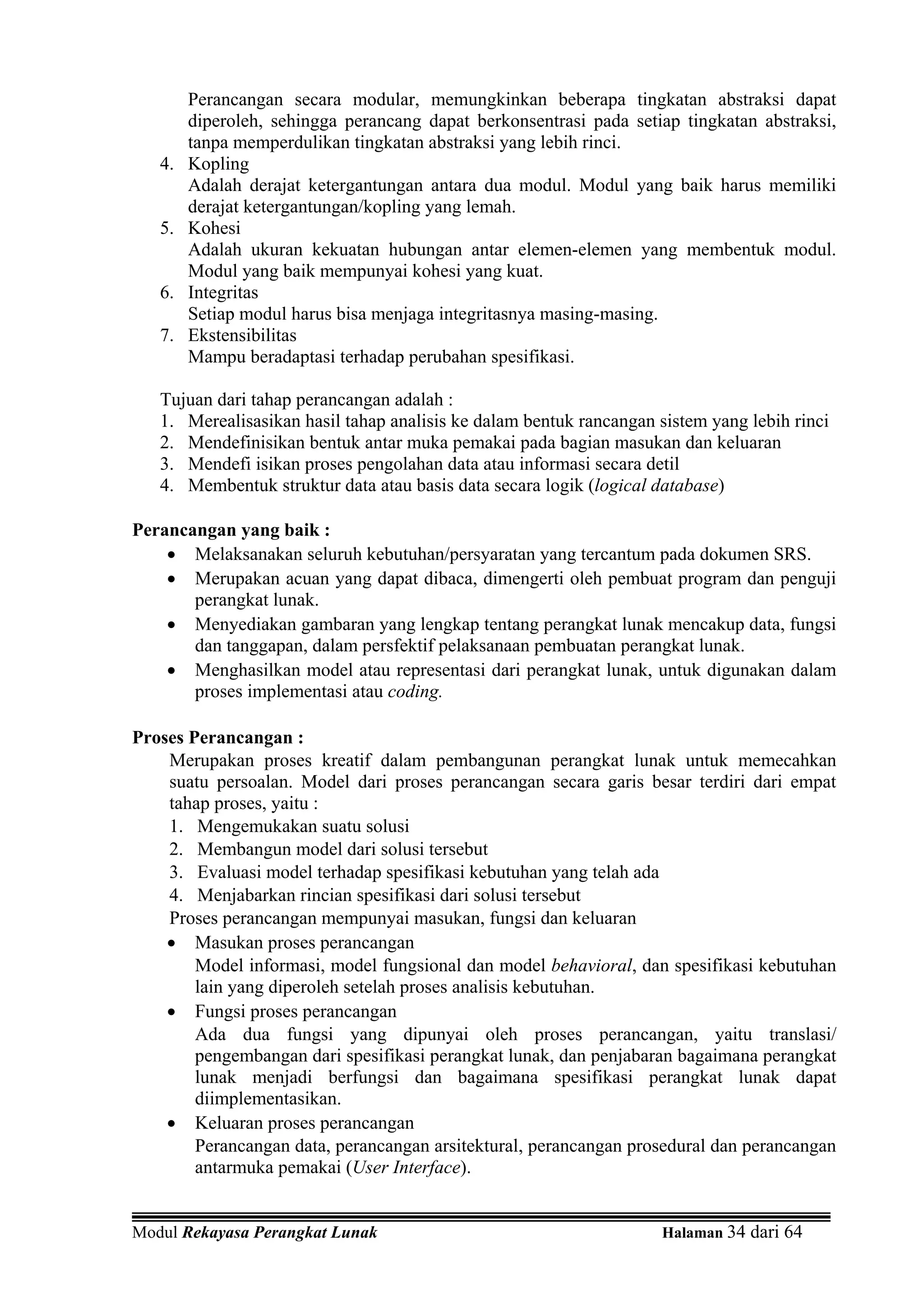 Perancangan secara modular, memungkinkan beberapa tingkatan abstraksi dapat
        diperoleh, sehingga perancang dapat berkonsentrasi pada setiap tingkatan abstraksi,
        tanpa memperdulikan tingkatan abstraksi yang lebih rinci.
   4.   Kopling
        Adalah derajat ketergantungan antara dua modul. Modul yang baik harus memiliki
        derajat ketergantungan/kopling yang lemah.
   5.   Kohesi
        Adalah ukuran kekuatan hubungan antar elemen-elemen yang membentuk modul.
        Modul yang baik mempunyai kohesi yang kuat.
   6.   Integritas
        Setiap modul harus bisa menjaga integritasnya masing-masing.
   7.   Ekstensibilitas
        Mampu beradaptasi terhadap perubahan spesifikasi.

   Tujuan dari tahap perancangan adalah :
   1. Merealisasikan hasil tahap analisis ke dalam bentuk rancangan sistem yang lebih rinci
   2. Mendefinisikan bentuk antar muka pemakai pada bagian masukan dan keluaran
   3. Mendefi isikan proses pengolahan data atau informasi secara detil
   4. Membentuk struktur data atau basis data secara logik (logical database)

Perancangan yang baik :
    • Melaksanakan seluruh kebutuhan/persyaratan yang tercantum pada dokumen SRS.
    • Merupakan acuan yang dapat dibaca, dimengerti oleh pembuat program dan penguji
       perangkat lunak.
    • Menyediakan gambaran yang lengkap tentang perangkat lunak mencakup data, fungsi
       dan tanggapan, dalam persfektif pelaksanaan pembuatan perangkat lunak.
    • Menghasilkan model atau representasi dari perangkat lunak, untuk digunakan dalam
       proses implementasi atau coding.

Proses Perancangan :
    Merupakan proses kreatif dalam pembangunan perangkat lunak untuk memecahkan
    suatu persoalan. Model dari proses perancangan secara garis besar terdiri dari empat
    tahap proses, yaitu :
    1. Mengemukakan suatu solusi
    2. Membangun model dari solusi tersebut
    3. Evaluasi model terhadap spesifikasi kebutuhan yang telah ada
    4. Menjabarkan rincian spesifikasi dari solusi tersebut
    Proses perancangan mempunyai masukan, fungsi dan keluaran
    • Masukan proses perancangan
        Model informasi, model fungsional dan model behavioral, dan spesifikasi kebutuhan
        lain yang diperoleh setelah proses analisis kebutuhan.
    • Fungsi proses perancangan
        Ada dua fungsi yang dipunyai oleh proses perancangan, yaitu translasi/
        pengembangan dari spesifikasi perangkat lunak, dan penjabaran bagaimana perangkat
        lunak menjadi berfungsi dan bagaimana spesifikasi perangkat lunak dapat
        diimplementasikan.
    • Keluaran proses perancangan
        Perancangan data, perancangan arsitektural, perancangan prosedural dan perancangan
        antarmuka pemakai (User Interface).


Modul Rekayasa Perangkat Lunak                                       Halaman 34 dari 64
 