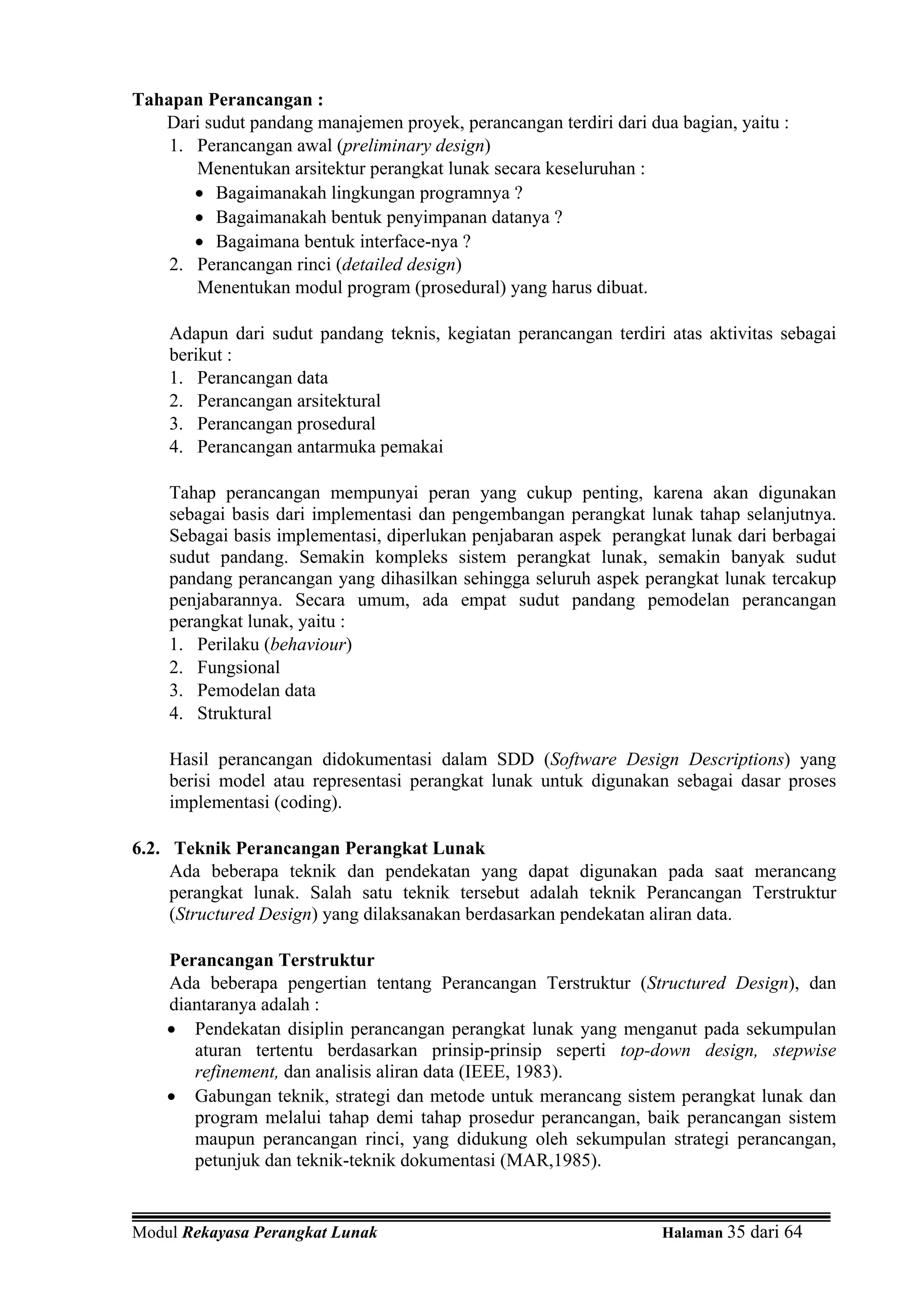 Tahapan Perancangan :
   Dari sudut pandang manajemen proyek, perancangan terdiri dari dua bagian, yaitu :
    1. Perancangan awal (preliminary design)
       Menentukan arsitektur perangkat lunak secara keseluruhan :
       • Bagaimanakah lingkungan programnya ?
       • Bagaimanakah bentuk penyimpanan datanya ?
       • Bagaimana bentuk interface-nya ?
    2. Perancangan rinci (detailed design)
       Menentukan modul program (prosedural) yang harus dibuat.

    Adapun dari sudut pandang teknis, kegiatan perancangan terdiri atas aktivitas sebagai
    berikut :
    1. Perancangan data
    2. Perancangan arsitektural
    3. Perancangan prosedural
    4. Perancangan antarmuka pemakai

    Tahap perancangan mempunyai peran yang cukup penting, karena akan digunakan
    sebagai basis dari implementasi dan pengembangan perangkat lunak tahap selanjutnya.
    Sebagai basis implementasi, diperlukan penjabaran aspek perangkat lunak dari berbagai
    sudut pandang. Semakin kompleks sistem perangkat lunak, semakin banyak sudut
    pandang perancangan yang dihasilkan sehingga seluruh aspek perangkat lunak tercakup
    penjabarannya. Secara umum, ada empat sudut pandang pemodelan perancangan
    perangkat lunak, yaitu :
    1. Perilaku (behaviour)
    2. Fungsional
    3. Pemodelan data
    4. Struktural

    Hasil perancangan didokumentasi dalam SDD (Software Design Descriptions) yang
    berisi model atau representasi perangkat lunak untuk digunakan sebagai dasar proses
    implementasi (coding).

6.2. Teknik Perancangan Perangkat Lunak
     Ada beberapa teknik dan pendekatan yang dapat digunakan pada saat merancang
     perangkat lunak. Salah satu teknik tersebut adalah teknik Perancangan Terstruktur
     (Structured Design) yang dilaksanakan berdasarkan pendekatan aliran data.

    Perancangan Terstruktur
    Ada beberapa pengertian tentang Perancangan Terstruktur (Structured Design), dan
    diantaranya adalah :
    • Pendekatan disiplin perancangan perangkat lunak yang menganut pada sekumpulan
       aturan tertentu berdasarkan prinsip-prinsip seperti top-down design, stepwise
       refinement, dan analisis aliran data (IEEE, 1983).
    • Gabungan teknik, strategi dan metode untuk merancang sistem perangkat lunak dan
       program melalui tahap demi tahap prosedur perancangan, baik perancangan sistem
       maupun perancangan rinci, yang didukung oleh sekumpulan strategi perancangan,
       petunjuk dan teknik-teknik dokumentasi (MAR,1985).


Modul Rekayasa Perangkat Lunak                                     Halaman 35 dari 64
 