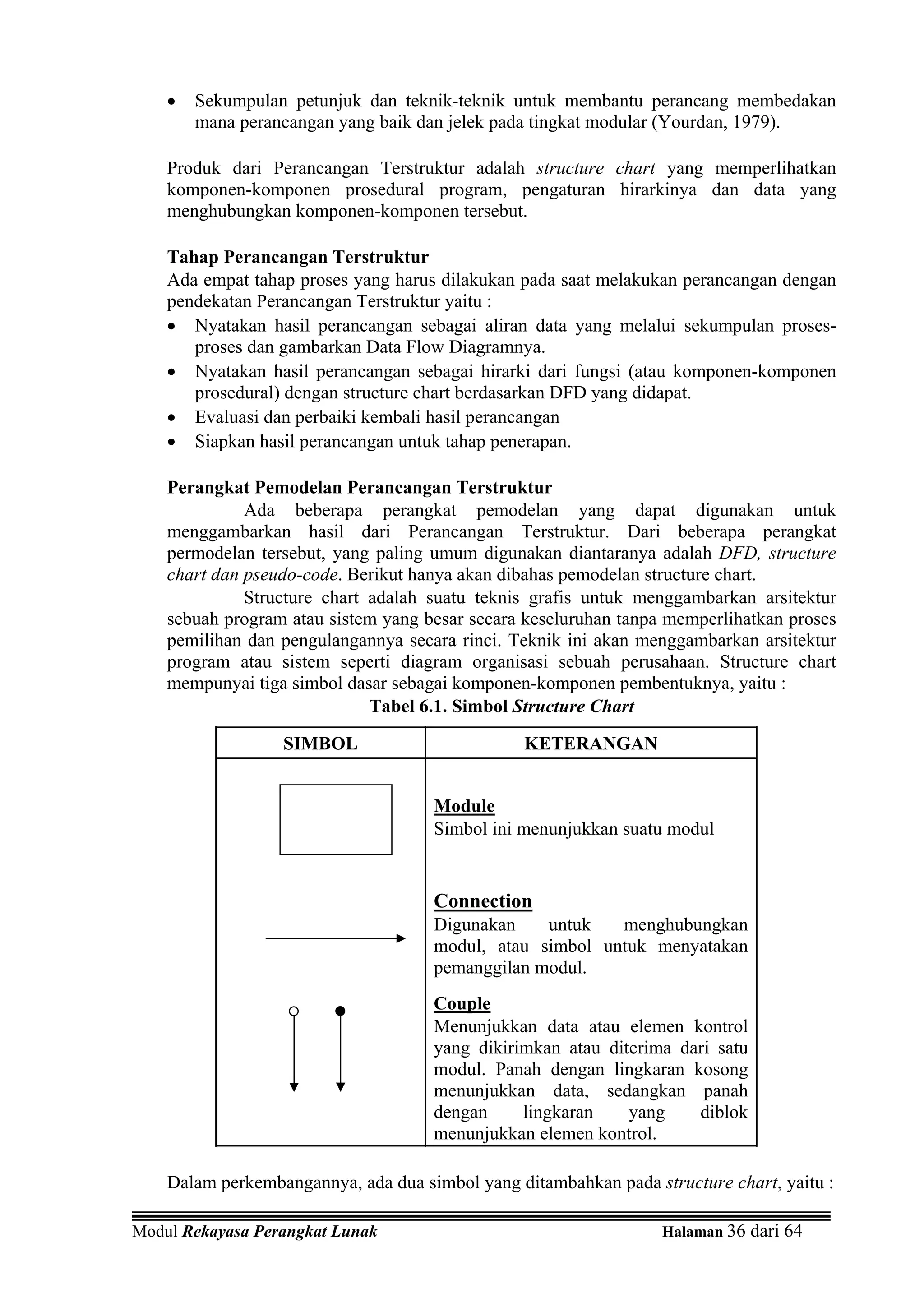 •   Sekumpulan petunjuk dan teknik-teknik untuk membantu perancang membedakan
        mana perancangan yang baik dan jelek pada tingkat modular (Yourdan, 1979).

    Produk dari Perancangan Terstruktur adalah structure chart yang memperlihatkan
    komponen-komponen prosedural program, pengaturan hirarkinya dan data yang
    menghubungkan komponen-komponen tersebut.

    Tahap Perancangan Terstruktur
    Ada empat tahap proses yang harus dilakukan pada saat melakukan perancangan dengan
    pendekatan Perancangan Terstruktur yaitu :
    • Nyatakan hasil perancangan sebagai aliran data yang melalui sekumpulan proses-
       proses dan gambarkan Data Flow Diagramnya.
    • Nyatakan hasil perancangan sebagai hirarki dari fungsi (atau komponen-komponen
       prosedural) dengan structure chart berdasarkan DFD yang didapat.
    • Evaluasi dan perbaiki kembali hasil perancangan
    • Siapkan hasil perancangan untuk tahap penerapan.

    Perangkat Pemodelan Perancangan Terstruktur
              Ada beberapa perangkat pemodelan yang dapat digunakan untuk
    menggambarkan hasil dari Perancangan Terstruktur. Dari beberapa perangkat
    permodelan tersebut, yang paling umum digunakan diantaranya adalah DFD, structure
    chart dan pseudo-code. Berikut hanya akan dibahas pemodelan structure chart.
              Structure chart adalah suatu teknis grafis untuk menggambarkan arsitektur
    sebuah program atau sistem yang besar secara keseluruhan tanpa memperlihatkan proses
    pemilihan dan pengulangannya secara rinci. Teknik ini akan menggambarkan arsitektur
    program atau sistem seperti diagram organisasi sebuah perusahaan. Structure chart
    mempunyai tiga simbol dasar sebagai komponen-komponen pembentuknya, yaitu :
                              Tabel 6.1. Simbol Structure Chart

                  SIMBOL                        KETERANGAN


                                     Module
                                     Simbol ini menunjukkan suatu modul


                                     Connection
                                     Digunakan    untuk   menghubungkan
                                     modul, atau simbol untuk menyatakan
                                     pemanggilan modul.
                                     Couple
                                     Menunjukkan data atau elemen kontrol
                                     yang dikirimkan atau diterima dari satu
                                     modul. Panah dengan lingkaran kosong
                                     menunjukkan data, sedangkan panah
                                     dengan     lingkaran    yang    diblok
                                     menunjukkan elemen kontrol.

    Dalam perkembangannya, ada dua simbol yang ditambahkan pada structure chart, yaitu :

Modul Rekayasa Perangkat Lunak                                    Halaman 36 dari 64
 