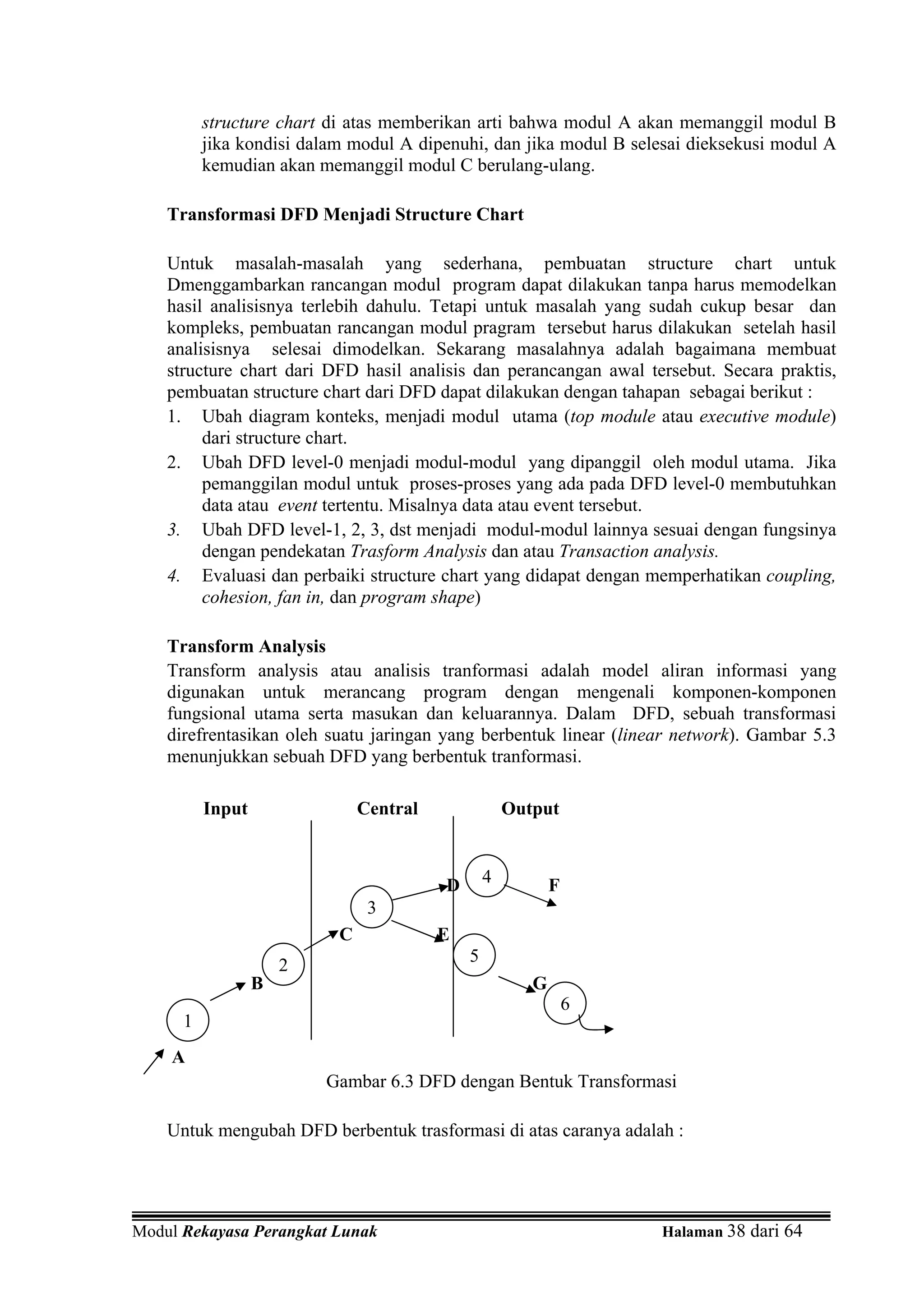 structure chart di atas memberikan arti bahwa modul A akan memanggil modul B
          jika kondisi dalam modul A dipenuhi, dan jika modul B selesai dieksekusi modul A
          kemudian akan memanggil modul C berulang-ulang.

    Transformasi DFD Menjadi Structure Chart

    Untuk masalah-masalah yang sederhana, pembuatan structure chart untuk
    Dmenggambarkan rancangan modul program dapat dilakukan tanpa harus memodelkan
    hasil analisisnya terlebih dahulu. Tetapi untuk masalah yang sudah cukup besar dan
    kompleks, pembuatan rancangan modul pragram tersebut harus dilakukan setelah hasil
    analisisnya selesai dimodelkan. Sekarang masalahnya adalah bagaimana membuat
    structure chart dari DFD hasil analisis dan perancangan awal tersebut. Secara praktis,
    pembuatan structure chart dari DFD dapat dilakukan dengan tahapan sebagai berikut :
    1. Ubah diagram konteks, menjadi modul utama (top module atau executive module)
         dari structure chart.
    2. Ubah DFD level-0 menjadi modul-modul yang dipanggil oleh modul utama. Jika
         pemanggilan modul untuk proses-proses yang ada pada DFD level-0 membutuhkan
         data atau event tertentu. Misalnya data atau event tersebut.
    3. Ubah DFD level-1, 2, 3, dst menjadi modul-modul lainnya sesuai dengan fungsinya
         dengan pendekatan Trasform Analysis dan atau Transaction analysis.
    4. Evaluasi dan perbaiki structure chart yang didapat dengan memperhatikan coupling,
         cohesion, fan in, dan program shape)

    Transform Analysis
    Transform analysis atau analisis tranformasi adalah model aliran informasi yang
    digunakan untuk merancang program dengan mengenali komponen-komponen
    fungsional utama serta masukan dan keluarannya. Dalam DFD, sebuah transformasi
    direfrentasikan oleh suatu jaringan yang berbentuk linear (linear network). Gambar 5.3
    menunjukkan sebuah DFD yang berbentuk tranformasi.

          Input                Central               Output



                                         D       4          F
                                3
                           C             E
                                             5
                      2
                  B                                     G
                                                                6
      1
    A
                          Gambar 6.3 DFD dengan Bentuk Transformasi

    Untuk mengubah DFD berbentuk trasformasi di atas caranya adalah :




Modul Rekayasa Perangkat Lunak                                      Halaman 38 dari 64
 