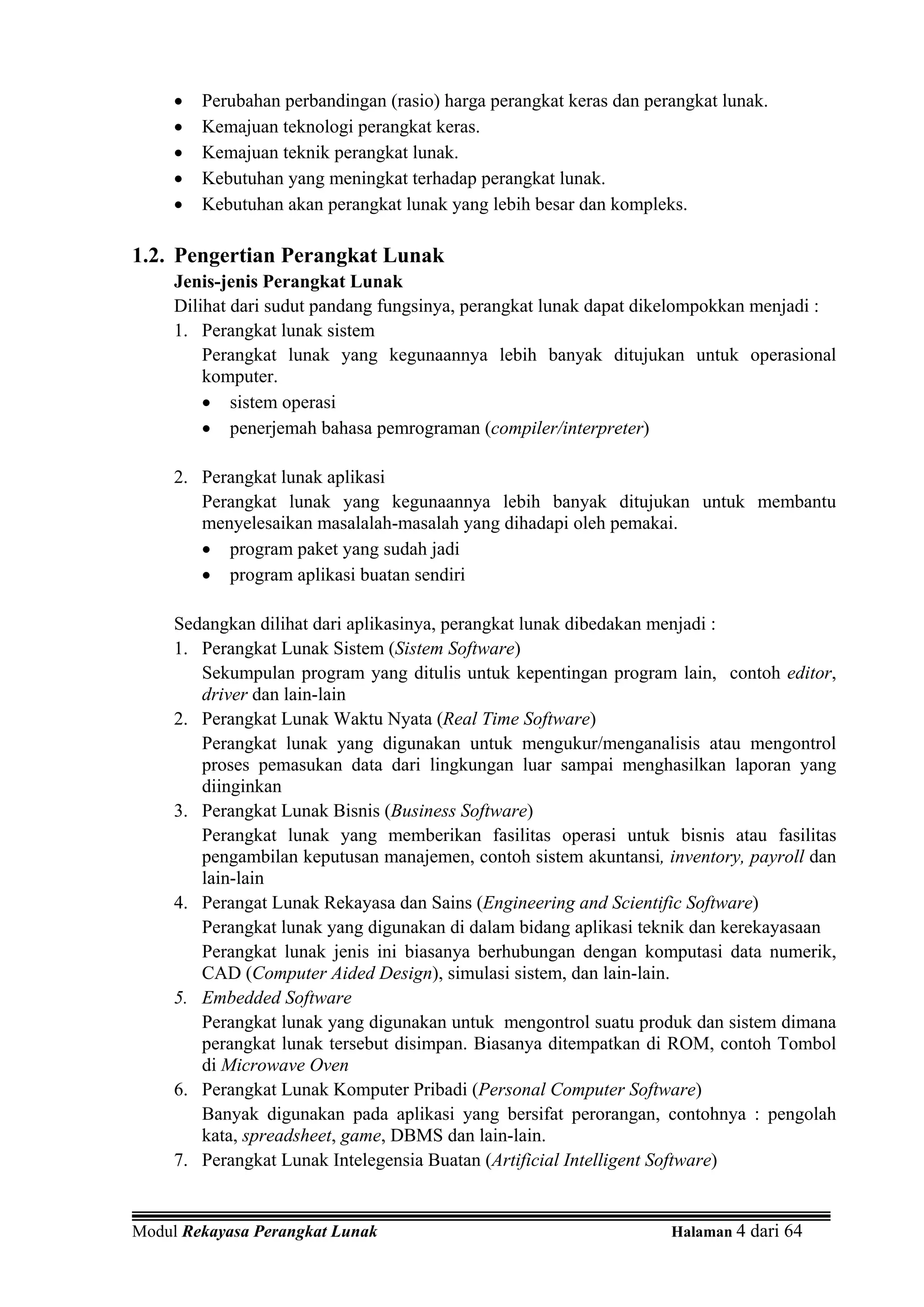 •   Perubahan perbandingan (rasio) harga perangkat keras dan perangkat lunak.
     •   Kemajuan teknologi perangkat keras.
     •   Kemajuan teknik perangkat lunak.
     •   Kebutuhan yang meningkat terhadap perangkat lunak.
     •   Kebutuhan akan perangkat lunak yang lebih besar dan kompleks.

1.2. Pengertian Perangkat Lunak
     Jenis-jenis Perangkat Lunak
     Dilihat dari sudut pandang fungsinya, perangkat lunak dapat dikelompokkan menjadi :
     1. Perangkat lunak sistem
         Perangkat lunak yang kegunaannya lebih banyak ditujukan untuk operasional
         komputer.
         • sistem operasi
         • penerjemah bahasa pemrograman (compiler/interpreter)

     2. Perangkat lunak aplikasi
        Perangkat lunak yang kegunaannya lebih banyak ditujukan untuk membantu
        menyelesaikan masalalah-masalah yang dihadapi oleh pemakai.
        • program paket yang sudah jadi
        • program aplikasi buatan sendiri

     Sedangkan dilihat dari aplikasinya, perangkat lunak dibedakan menjadi :
     1. Perangkat Lunak Sistem (Sistem Software)
        Sekumpulan program yang ditulis untuk kepentingan program lain, contoh editor,
        driver dan lain-lain
     2. Perangkat Lunak Waktu Nyata (Real Time Software)
        Perangkat lunak yang digunakan untuk mengukur/menganalisis atau mengontrol
        proses pemasukan data dari lingkungan luar sampai menghasilkan laporan yang
        diinginkan
     3. Perangkat Lunak Bisnis (Business Software)
        Perangkat lunak yang memberikan fasilitas operasi untuk bisnis atau fasilitas
        pengambilan keputusan manajemen, contoh sistem akuntansi, inventory, payroll dan
        lain-lain
     4. Perangat Lunak Rekayasa dan Sains (Engineering and Scientific Software)
        Perangkat lunak yang digunakan di dalam bidang aplikasi teknik dan kerekayasaan
        Perangkat lunak jenis ini biasanya berhubungan dengan komputasi data numerik,
        CAD (Computer Aided Design), simulasi sistem, dan lain-lain.
     5. Embedded Software
        Perangkat lunak yang digunakan untuk mengontrol suatu produk dan sistem dimana
        perangkat lunak tersebut disimpan. Biasanya ditempatkan di ROM, contoh Tombol
        di Microwave Oven
     6. Perangkat Lunak Komputer Pribadi (Personal Computer Software)
        Banyak digunakan pada aplikasi yang bersifat perorangan, contohnya : pengolah
        kata, spreadsheet, game, DBMS dan lain-lain.
     7. Perangkat Lunak Intelegensia Buatan (Artificial Intelligent Software)


Modul Rekayasa Perangkat Lunak                                       Halaman 4 dari 64
 