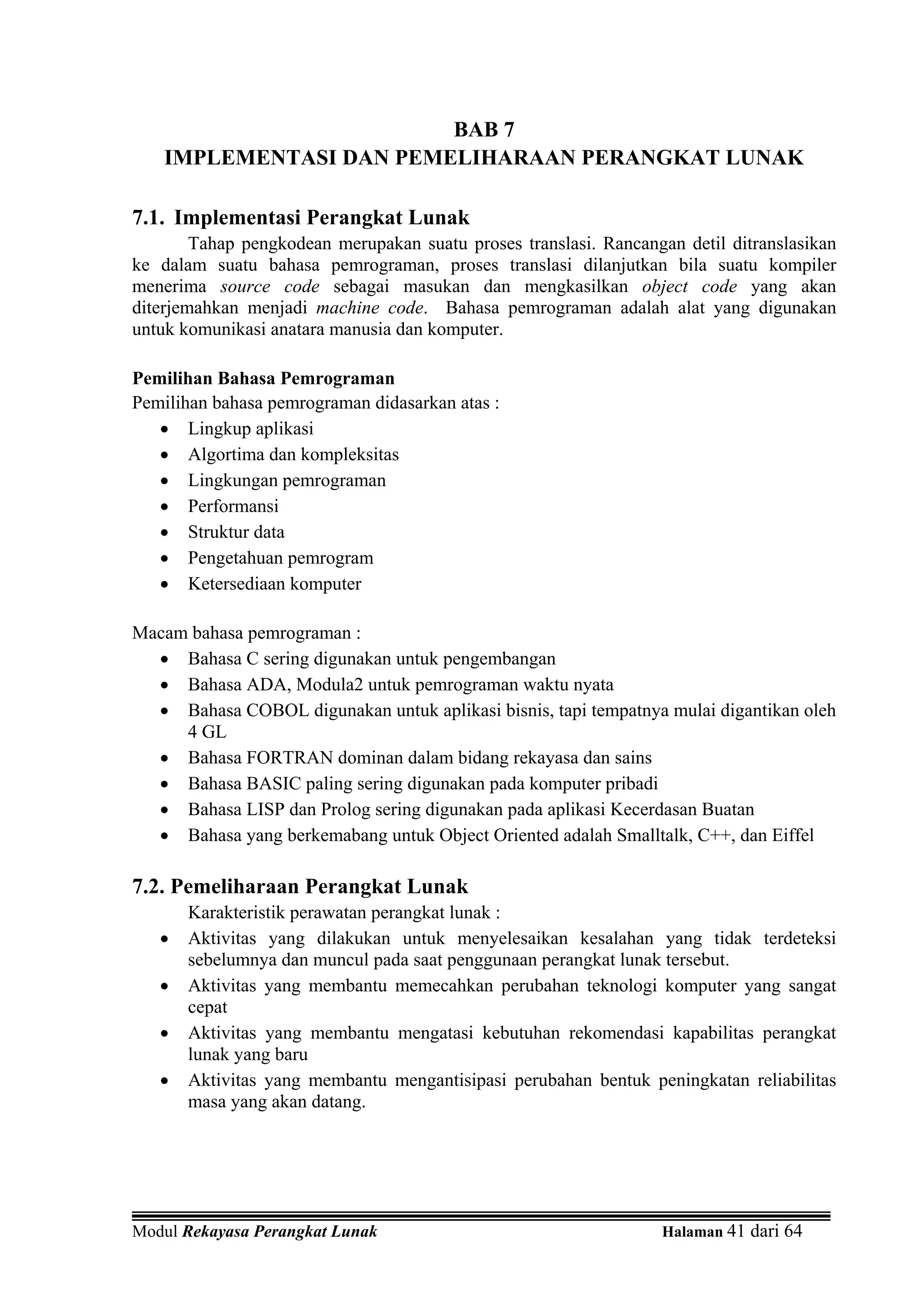 BAB 7
    IMPLEMENTASI DAN PEMELIHARAAN PERANGKAT LUNAK

7.1. Implementasi Perangkat Lunak
        Tahap pengkodean merupakan suatu proses translasi. Rancangan detil ditranslasikan
ke dalam suatu bahasa pemrograman, proses translasi dilanjutkan bila suatu kompiler
menerima source code sebagai masukan dan mengkasilkan object code yang akan
diterjemahkan menjadi machine code. Bahasa pemrograman adalah alat yang digunakan
untuk komunikasi anatara manusia dan komputer.

Pemilihan Bahasa Pemrograman
Pemilihan bahasa pemrograman didasarkan atas :
   • Lingkup aplikasi
   • Algortima dan kompleksitas
   • Lingkungan pemrograman
   • Performansi
   • Struktur data
   • Pengetahuan pemrogram
   • Ketersediaan komputer

Macam bahasa pemrograman :
  • Bahasa C sering digunakan untuk pengembangan
  • Bahasa ADA, Modula2 untuk pemrograman waktu nyata
  • Bahasa COBOL digunakan untuk aplikasi bisnis, tapi tempatnya mulai digantikan oleh
     4 GL
  • Bahasa FORTRAN dominan dalam bidang rekayasa dan sains
  • Bahasa BASIC paling sering digunakan pada komputer pribadi
  • Bahasa LISP dan Prolog sering digunakan pada aplikasi Kecerdasan Buatan
  • Bahasa yang berkemabang untuk Object Oriented adalah Smalltalk, C++, dan Eiffel

7.2. Pemeliharaan Perangkat Lunak
       Karakteristik perawatan perangkat lunak :
   •   Aktivitas yang dilakukan untuk menyelesaikan kesalahan yang tidak terdeteksi
       sebelumnya dan muncul pada saat penggunaan perangkat lunak tersebut.
   •   Aktivitas yang membantu memecahkan perubahan teknologi komputer yang sangat
       cepat
   •   Aktivitas yang membantu mengatasi kebutuhan rekomendasi kapabilitas perangkat
       lunak yang baru
   •   Aktivitas yang membantu mengantisipasi perubahan bentuk peningkatan reliabilitas
       masa yang akan datang.




Modul Rekayasa Perangkat Lunak                                    Halaman 41 dari 64
 