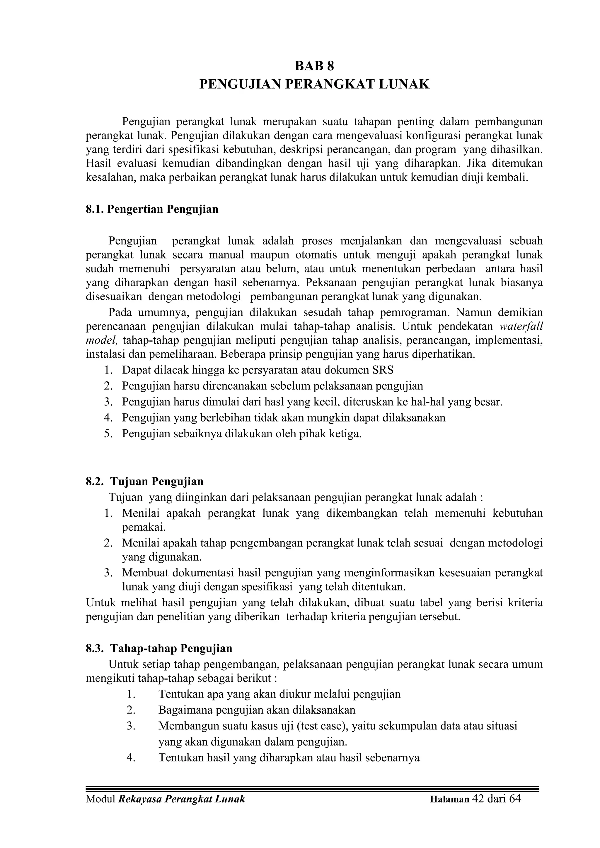 BAB 8
                      PENGUJIAN PERANGKAT LUNAK

       Pengujian perangkat lunak merupakan suatu tahapan penting dalam pembangunan
perangkat lunak. Pengujian dilakukan dengan cara mengevaluasi konfigurasi perangkat lunak
yang terdiri dari spesifikasi kebutuhan, deskripsi perancangan, dan program yang dihasilkan.
Hasil evaluasi kemudian dibandingkan dengan hasil uji yang diharapkan. Jika ditemukan
kesalahan, maka perbaikan perangkat lunak harus dilakukan untuk kemudian diuji kembali.

8.1. Pengertian Pengujian

     Pengujian perangkat lunak adalah proses menjalankan dan mengevaluasi sebuah
perangkat lunak secara manual maupun otomatis untuk menguji apakah perangkat lunak
sudah memenuhi persyaratan atau belum, atau untuk menentukan perbedaan antara hasil
yang diharapkan dengan hasil sebenarnya. Peksanaan pengujian perangkat lunak biasanya
disesuaikan dengan metodologi pembangunan perangkat lunak yang digunakan.
     Pada umumnya, pengujian dilakukan sesudah tahap pemrograman. Namun demikian
perencanaan pengujian dilakukan mulai tahap-tahap analisis. Untuk pendekatan waterfall
model, tahap-tahap pengujian meliputi pengujian tahap analisis, perancangan, implementasi,
instalasi dan pemeliharaan. Beberapa prinsip pengujian yang harus diperhatikan.
    1. Dapat dilacak hingga ke persyaratan atau dokumen SRS
    2. Pengujian harsu direncanakan sebelum pelaksanaan pengujian
    3. Pengujian harus dimulai dari hasl yang kecil, diteruskan ke hal-hal yang besar.
    4. Pengujian yang berlebihan tidak akan mungkin dapat dilaksanakan
    5. Pengujian sebaiknya dilakukan oleh pihak ketiga.


8.2. Tujuan Pengujian
     Tujuan yang diinginkan dari pelaksanaan pengujian perangkat lunak adalah :
    1. Menilai apakah perangkat lunak yang dikembangkan telah memenuhi kebutuhan
       pemakai.
    2. Menilai apakah tahap pengembangan perangkat lunak telah sesuai dengan metodologi
       yang digunakan.
    3. Membuat dokumentasi hasil pengujian yang menginformasikan kesesuaian perangkat
       lunak yang diuji dengan spesifikasi yang telah ditentukan.
Untuk melihat hasil pengujian yang telah dilakukan, dibuat suatu tabel yang berisi kriteria
pengujian dan penelitian yang diberikan terhadap kriteria pengujian tersebut.

8.3. Tahap-tahap Pengujian
     Untuk setiap tahap pengembangan, pelaksanaan pengujian perangkat lunak secara umum
mengikuti tahap-tahap sebagai berikut :
        1.     Tentukan apa yang akan diukur melalui pengujian
        2.     Bagaimana pengujian akan dilaksanakan
        3.     Membangun suatu kasus uji (test case), yaitu sekumpulan data atau situasi
               yang akan digunakan dalam pengujian.
        4.     Tentukan hasil yang diharapkan atau hasil sebenarnya


Modul Rekayasa Perangkat Lunak                                       Halaman 42 dari 64
 