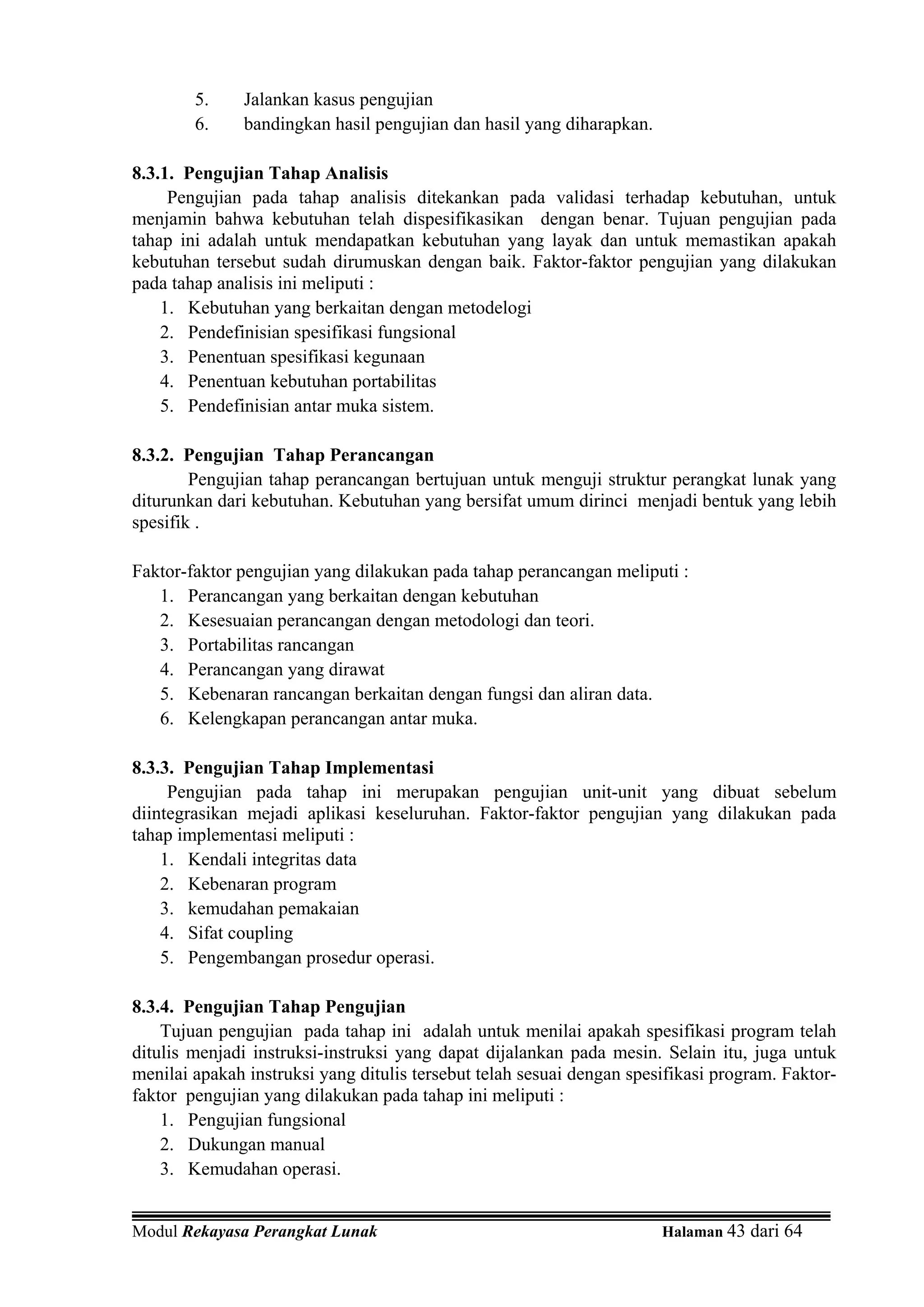 5.     Jalankan kasus pengujian
        6.     bandingkan hasil pengujian dan hasil yang diharapkan.

8.3.1. Pengujian Tahap Analisis
     Pengujian pada tahap analisis ditekankan pada validasi terhadap kebutuhan, untuk
menjamin bahwa kebutuhan telah dispesifikasikan dengan benar. Tujuan pengujian pada
tahap ini adalah untuk mendapatkan kebutuhan yang layak dan untuk memastikan apakah
kebutuhan tersebut sudah dirumuskan dengan baik. Faktor-faktor pengujian yang dilakukan
pada tahap analisis ini meliputi :
    1. Kebutuhan yang berkaitan dengan metodelogi
    2. Pendefinisian spesifikasi fungsional
    3. Penentuan spesifikasi kegunaan
    4. Penentuan kebutuhan portabilitas
    5. Pendefinisian antar muka sistem.

8.3.2. Pengujian Tahap Perancangan
        Pengujian tahap perancangan bertujuan untuk menguji struktur perangkat lunak yang
diturunkan dari kebutuhan. Kebutuhan yang bersifat umum dirinci menjadi bentuk yang lebih
spesifik .

Faktor-faktor pengujian yang dilakukan pada tahap perancangan meliputi :
   1. Perancangan yang berkaitan dengan kebutuhan
   2. Kesesuaian perancangan dengan metodologi dan teori.
   3. Portabilitas rancangan
   4. Perancangan yang dirawat
   5. Kebenaran rancangan berkaitan dengan fungsi dan aliran data.
   6. Kelengkapan perancangan antar muka.

8.3.3. Pengujian Tahap Implementasi
     Pengujian pada tahap ini merupakan pengujian unit-unit yang dibuat sebelum
diintegrasikan mejadi aplikasi keseluruhan. Faktor-faktor pengujian yang dilakukan pada
tahap implementasi meliputi :
    1. Kendali integritas data
    2. Kebenaran program
    3. kemudahan pemakaian
    4. Sifat coupling
    5. Pengembangan prosedur operasi.

8.3.4. Pengujian Tahap Pengujian
    Tujuan pengujian pada tahap ini adalah untuk menilai apakah spesifikasi program telah
ditulis menjadi instruksi-instruksi yang dapat dijalankan pada mesin. Selain itu, juga untuk
menilai apakah instruksi yang ditulis tersebut telah sesuai dengan spesifikasi program. Faktor-
faktor pengujian yang dilakukan pada tahap ini meliputi :
    1. Pengujian fungsional
    2. Dukungan manual
    3. Kemudahan operasi.


Modul Rekayasa Perangkat Lunak                                         Halaman 43 dari 64
 