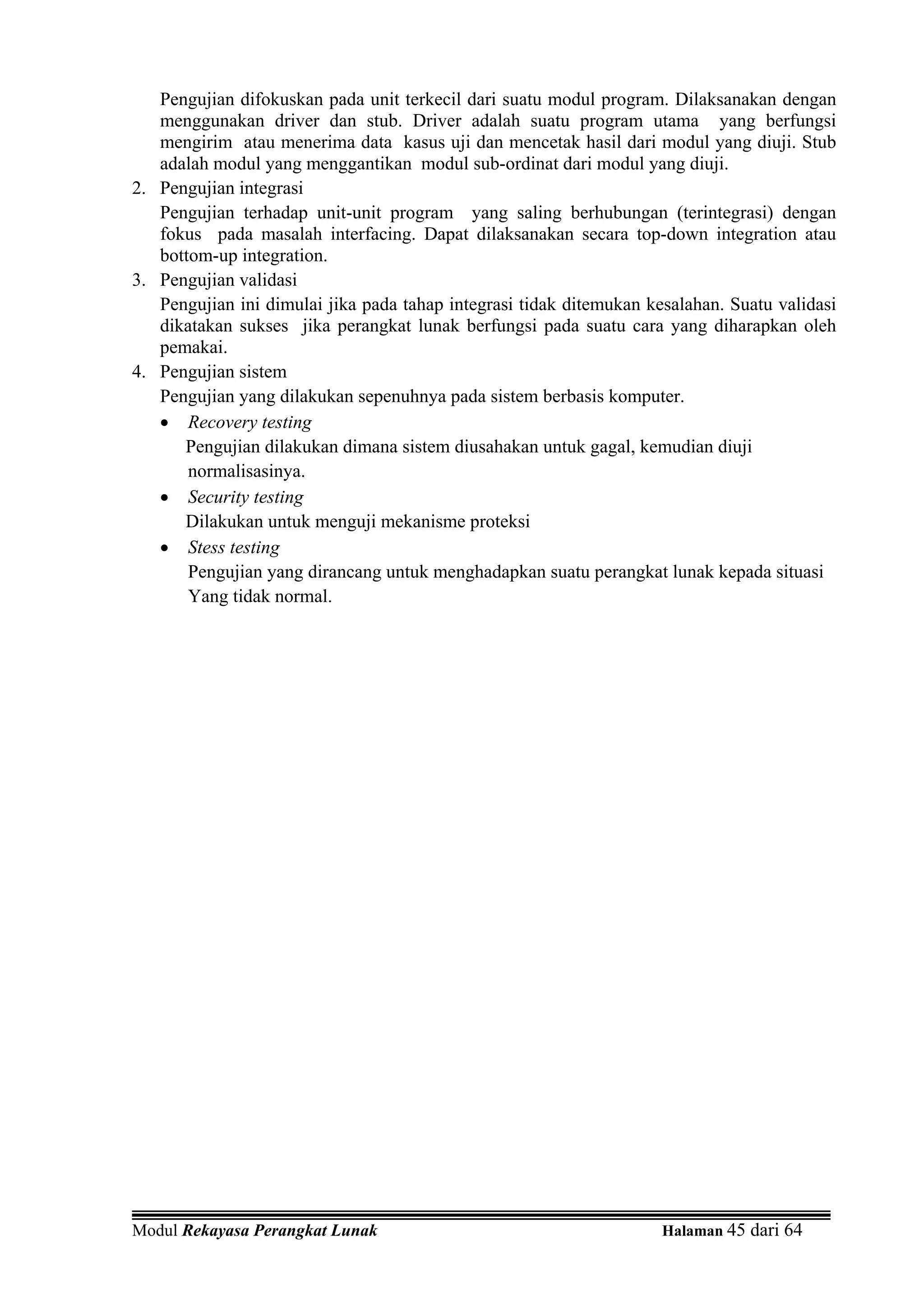Pengujian difokuskan pada unit terkecil dari suatu modul program. Dilaksanakan dengan
   menggunakan driver dan stub. Driver adalah suatu program utama yang berfungsi
   mengirim atau menerima data kasus uji dan mencetak hasil dari modul yang diuji. Stub
   adalah modul yang menggantikan modul sub-ordinat dari modul yang diuji.
2. Pengujian integrasi
   Pengujian terhadap unit-unit program yang saling berhubungan (terintegrasi) dengan
   fokus pada masalah interfacing. Dapat dilaksanakan secara top-down integration atau
   bottom-up integration.
3. Pengujian validasi
   Pengujian ini dimulai jika pada tahap integrasi tidak ditemukan kesalahan. Suatu validasi
   dikatakan sukses jika perangkat lunak berfungsi pada suatu cara yang diharapkan oleh
   pemakai.
4. Pengujian sistem
   Pengujian yang dilakukan sepenuhnya pada sistem berbasis komputer.
   • Recovery testing
      Pengujian dilakukan dimana sistem diusahakan untuk gagal, kemudian diuji
       normalisasinya.
   • Security testing
      Dilakukan untuk menguji mekanisme proteksi
   • Stess testing
       Pengujian yang dirancang untuk menghadapkan suatu perangkat lunak kepada situasi
       Yang tidak normal.




Modul Rekayasa Perangkat Lunak                                       Halaman 45 dari 64
 