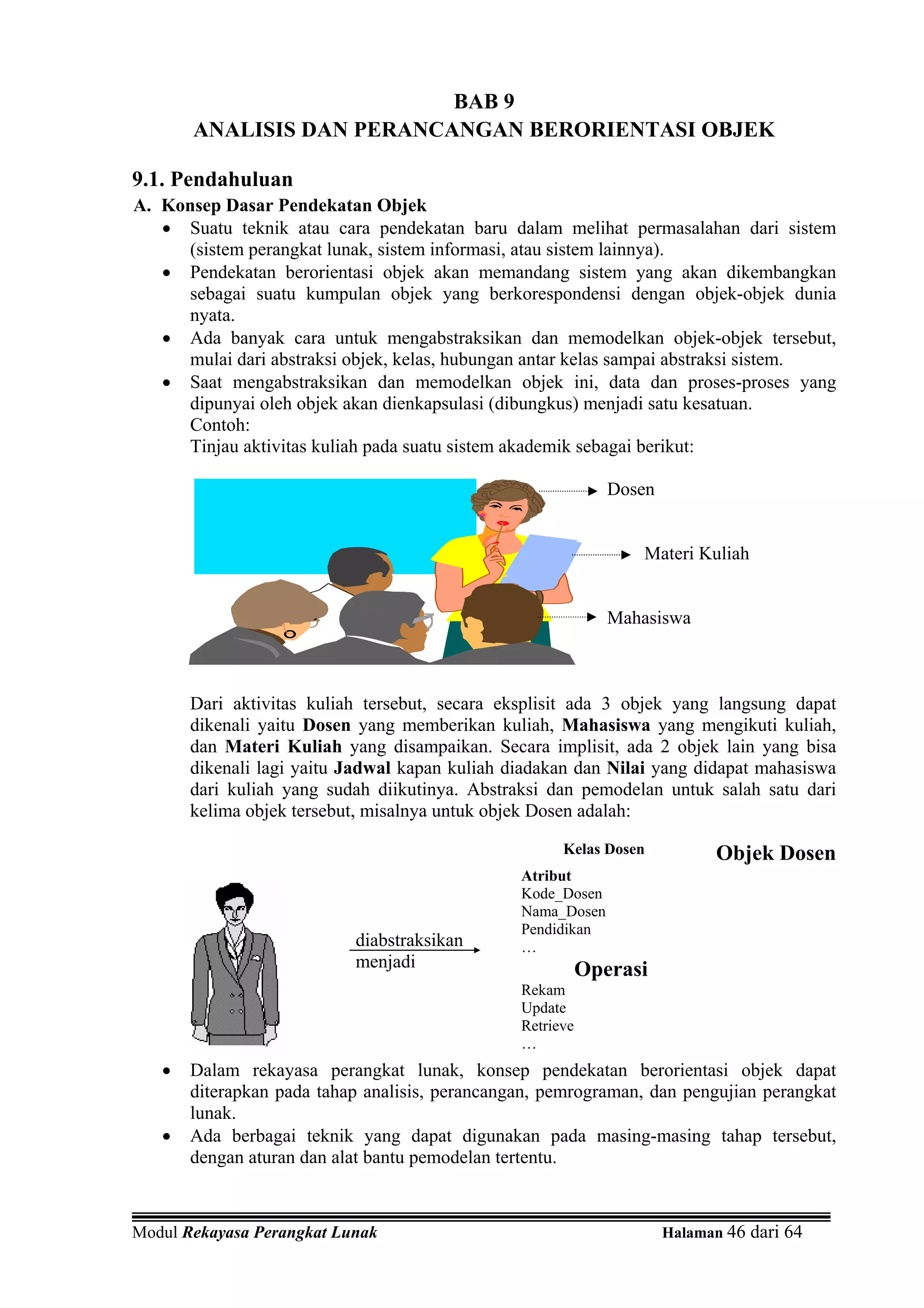 BAB 9
       ANALISIS DAN PERANCANGAN BERORIENTASI OBJEK

9.1. Pendahuluan
A. Konsep Dasar Pendekatan Objek
   • Suatu teknik atau cara pendekatan baru dalam melihat permasalahan dari sistem
     (sistem perangkat lunak, sistem informasi, atau sistem lainnya).
   • Pendekatan berorientasi objek akan memandang sistem yang akan dikembangkan
     sebagai suatu kumpulan objek yang berkorespondensi dengan objek-objek dunia
     nyata.
   • Ada banyak cara untuk mengabstraksikan dan memodelkan objek-objek tersebut,
     mulai dari abstraksi objek, kelas, hubungan antar kelas sampai abstraksi sistem.
   • Saat mengabstraksikan dan memodelkan objek ini, data dan proses-proses yang
     dipunyai oleh objek akan dienkapsulasi (dibungkus) menjadi satu kesatuan.
     Contoh:
     Tinjau aktivitas kuliah pada suatu sistem akademik sebagai berikut:

                                                              Dosen


                                                                  Materi Kuliah


                                                              Mahasiswa



       Dari aktivitas kuliah tersebut, secara eksplisit ada 3 objek yang langsung dapat
       dikenali yaitu Dosen yang memberikan kuliah, Mahasiswa yang mengikuti kuliah,
       dan Materi Kuliah yang disampaikan. Secara implisit, ada 2 objek lain yang bisa
       dikenali lagi yaitu Jadwal kapan kuliah diadakan dan Nilai yang didapat mahasiswa
       dari kuliah yang sudah diikutinya. Abstraksi dan pemodelan untuk salah satu dari
       kelima objek tersebut, misalnya untuk objek Dosen adalah:

                                                      Kelas Dosen           Objek Dosen
                                                Atribut
                                                Kode_Dosen
                                                Nama_Dosen
                                                Pendidikan
                           diabstraksikan       …
                           menjadi                         Operasi
                                                Rekam
                                                Update
                                                Retrieve
                                                …
   •   Dalam rekayasa perangkat lunak, konsep pendekatan berorientasi objek dapat
       diterapkan pada tahap analisis, perancangan, pemrograman, dan pengujian perangkat
       lunak.
   •   Ada berbagai teknik yang dapat digunakan pada masing-masing tahap tersebut,
       dengan aturan dan alat bantu pemodelan tertentu.



Modul Rekayasa Perangkat Lunak                                        Halaman 46 dari 64
 