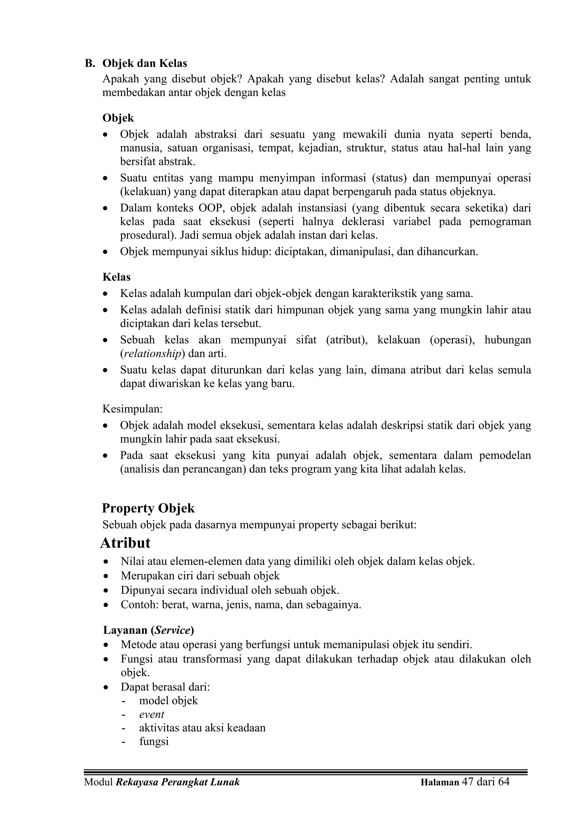 B. Objek dan Kelas
   Apakah yang disebut objek? Apakah yang disebut kelas? Adalah sangat penting untuk
   membedakan antar objek dengan kelas

   Objek
   • Objek adalah abstraksi dari sesuatu yang mewakili dunia nyata seperti benda,
     manusia, satuan organisasi, tempat, kejadian, struktur, status atau hal-hal lain yang
     bersifat abstrak.
   • Suatu entitas yang mampu menyimpan informasi (status) dan mempunyai operasi
     (kelakuan) yang dapat diterapkan atau dapat berpengaruh pada status objeknya.
   • Dalam konteks OOP, objek adalah instansiasi (yang dibentuk secara seketika) dari
     kelas pada saat eksekusi (seperti halnya deklerasi variabel pada pemograman
     prosedural). Jadi semua objek adalah instan dari kelas.
   • Objek mempunyai siklus hidup: diciptakan, dimanipulasi, dan dihancurkan.

   Kelas
   • Kelas adalah kumpulan dari objek-objek dengan karakterikstik yang sama.
   • Kelas adalah definisi statik dari himpunan objek yang sama yang mungkin lahir atau
      diciptakan dari kelas tersebut.
   • Sebuah kelas akan mempunyai sifat (atribut), kelakuan (operasi), hubungan
      (relationship) dan arti.
   • Suatu kelas dapat diturunkan dari kelas yang lain, dimana atribut dari kelas semula
      dapat diwariskan ke kelas yang baru.

   Kesimpulan:
   • Objek adalah model eksekusi, sementara kelas adalah deskripsi statik dari objek yang
      mungkin lahir pada saat eksekusi.
   • Pada saat eksekusi yang kita punyai adalah objek, sementara dalam pemodelan
      (analisis dan perancangan) dan teks program yang kita lihat adalah kelas.


   Property Objek
   Sebuah objek pada dasarnya mempunyai property sebagai berikut:
   Atribut
   •   Nilai atau elemen-elemen data yang dimiliki oleh objek dalam kelas objek.
   •   Merupakan ciri dari sebuah objek
   •   Dipunyai secara individual oleh sebuah objek.
   •   Contoh: berat, warna, jenis, nama, dan sebagainya.

   Layanan (Service)
   • Metode atau operasi yang berfungsi untuk memanipulasi objek itu sendiri.
   • Fungsi atau transformasi yang dapat dilakukan terhadap objek atau dilakukan oleh
      objek.
   • Dapat berasal dari:
      - model objek
      - event
      - aktivitas atau aksi keadaan
      - fungsi


Modul Rekayasa Perangkat Lunak                                      Halaman 47 dari 64
 