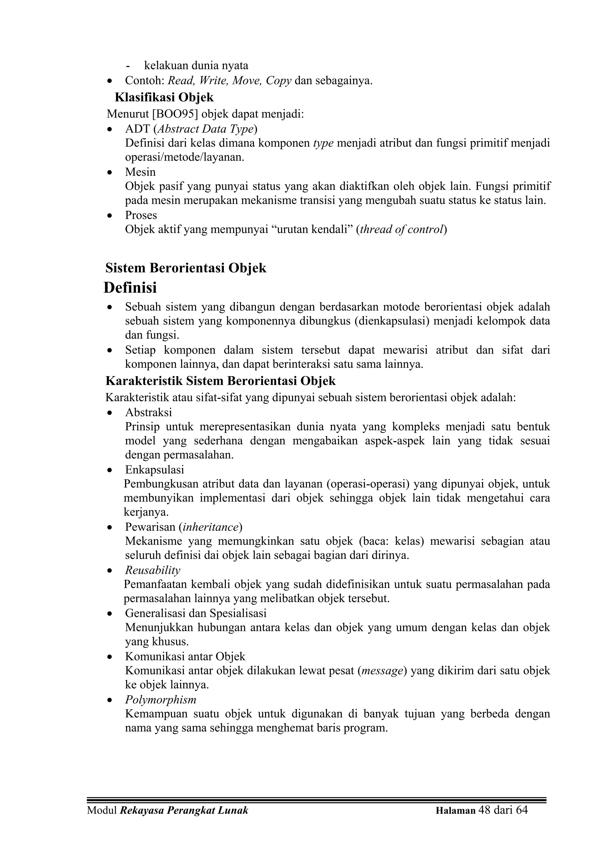 - kelakuan dunia nyata
   •    Contoh: Read, Write, Move, Copy dan sebagainya.
       Klasifikasi Objek
   Menurut [BOO95] objek dapat menjadi:
   • ADT (Abstract Data Type)
     Definisi dari kelas dimana komponen type menjadi atribut dan fungsi primitif menjadi
     operasi/metode/layanan.
   • Mesin
     Objek pasif yang punyai status yang akan diaktifkan oleh objek lain. Fungsi primitif
     pada mesin merupakan mekanisme transisi yang mengubah suatu status ke status lain.
   • Proses
     Objek aktif yang mempunyai “urutan kendali” (thread of control)


   Sistem Berorientasi Objek
   Definisi
   •    Sebuah sistem yang dibangun dengan berdasarkan motode berorientasi objek adalah
        sebuah sistem yang komponennya dibungkus (dienkapsulasi) menjadi kelompok data
        dan fungsi.
   •    Setiap komponen dalam sistem tersebut dapat mewarisi atribut dan sifat dari
        komponen lainnya, dan dapat berinteraksi satu sama lainnya.
   Karakteristik Sistem Berorientasi Objek
   Karakteristik atau sifat-sifat yang dipunyai sebuah sistem berorientasi objek adalah:
   • Abstraksi
      Prinsip untuk merepresentasikan dunia nyata yang kompleks menjadi satu bentuk
      model yang sederhana dengan mengabaikan aspek-aspek lain yang tidak sesuai
      dengan permasalahan.
   • Enkapsulasi
      Pembungkusan atribut data dan layanan (operasi-operasi) yang dipunyai objek, untuk
      membunyikan implementasi dari objek sehingga objek lain tidak mengetahui cara
      kerjanya.
   • Pewarisan (inheritance)
      Mekanisme yang memungkinkan satu objek (baca: kelas) mewarisi sebagian atau
      seluruh definisi dai objek lain sebagai bagian dari dirinya.
   • Reusability
      Pemanfaatan kembali objek yang sudah didefinisikan untuk suatu permasalahan pada
      permasalahan lainnya yang melibatkan objek tersebut.
   • Generalisasi dan Spesialisasi
      Menunjukkan hubungan antara kelas dan objek yang umum dengan kelas dan objek
      yang khusus.
   • Komunikasi antar Objek
      Komunikasi antar objek dilakukan lewat pesat (message) yang dikirim dari satu objek
      ke objek lainnya.
   • Polymorphism
      Kemampuan suatu objek untuk digunakan di banyak tujuan yang berbeda dengan
      nama yang sama sehingga menghemat baris program.




Modul Rekayasa Perangkat Lunak                                    Halaman 48 dari 64
 
