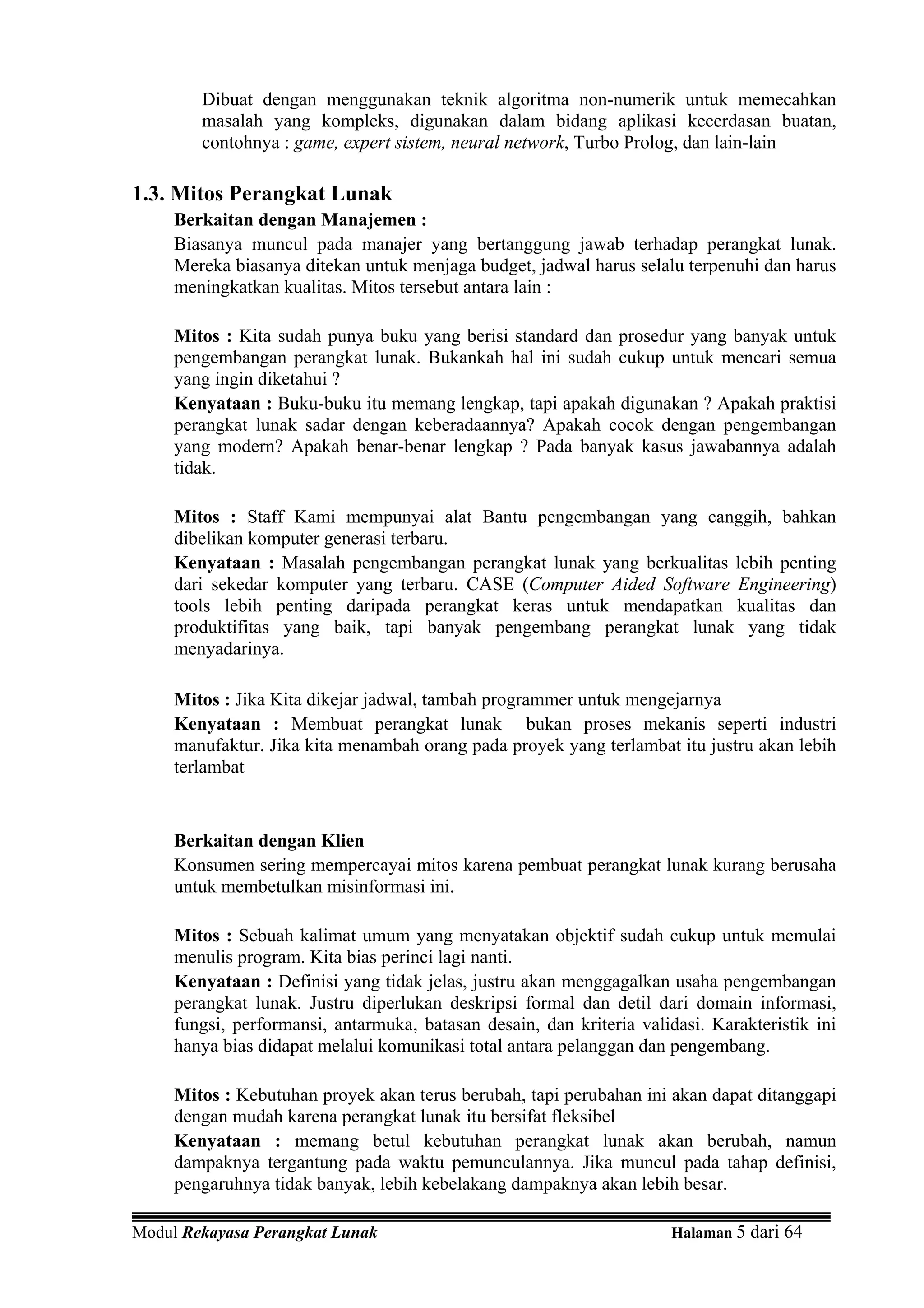 Dibuat dengan menggunakan teknik algoritma non-numerik untuk memecahkan
        masalah yang kompleks, digunakan dalam bidang aplikasi kecerdasan buatan,
        contohnya : game, expert sistem, neural network, Turbo Prolog, dan lain-lain

1.3. Mitos Perangkat Lunak
     Berkaitan dengan Manajemen :
     Biasanya muncul pada manajer yang bertanggung jawab terhadap perangkat lunak.
     Mereka biasanya ditekan untuk menjaga budget, jadwal harus selalu terpenuhi dan harus
     meningkatkan kualitas. Mitos tersebut antara lain :

     Mitos : Kita sudah punya buku yang berisi standard dan prosedur yang banyak untuk
     pengembangan perangkat lunak. Bukankah hal ini sudah cukup untuk mencari semua
     yang ingin diketahui ?
     Kenyataan : Buku-buku itu memang lengkap, tapi apakah digunakan ? Apakah praktisi
     perangkat lunak sadar dengan keberadaannya? Apakah cocok dengan pengembangan
     yang modern? Apakah benar-benar lengkap ? Pada banyak kasus jawabannya adalah
     tidak.

     Mitos : Staff Kami mempunyai alat Bantu pengembangan yang canggih, bahkan
     dibelikan komputer generasi terbaru.
     Kenyataan : Masalah pengembangan perangkat lunak yang berkualitas lebih penting
     dari sekedar komputer yang terbaru. CASE (Computer Aided Software Engineering)
     tools lebih penting daripada perangkat keras untuk mendapatkan kualitas dan
     produktifitas yang baik, tapi banyak pengembang perangkat lunak yang tidak
     menyadarinya.

     Mitos : Jika Kita dikejar jadwal, tambah programmer untuk mengejarnya
     Kenyataan : Membuat perangkat lunak bukan proses mekanis seperti industri
     manufaktur. Jika kita menambah orang pada proyek yang terlambat itu justru akan lebih
     terlambat


     Berkaitan dengan Klien
     Konsumen sering mempercayai mitos karena pembuat perangkat lunak kurang berusaha
     untuk membetulkan misinformasi ini.

     Mitos : Sebuah kalimat umum yang menyatakan objektif sudah cukup untuk memulai
     menulis program. Kita bias perinci lagi nanti.
     Kenyataan : Definisi yang tidak jelas, justru akan menggagalkan usaha pengembangan
     perangkat lunak. Justru diperlukan deskripsi formal dan detil dari domain informasi,
     fungsi, performansi, antarmuka, batasan desain, dan kriteria validasi. Karakteristik ini
     hanya bias didapat melalui komunikasi total antara pelanggan dan pengembang.

     Mitos : Kebutuhan proyek akan terus berubah, tapi perubahan ini akan dapat ditanggapi
     dengan mudah karena perangkat lunak itu bersifat fleksibel
     Kenyataan : memang betul kebutuhan perangkat lunak akan berubah, namun
     dampaknya tergantung pada waktu pemunculannya. Jika muncul pada tahap definisi,
     pengaruhnya tidak banyak, lebih kebelakang dampaknya akan lebih besar.

Modul Rekayasa Perangkat Lunak                                         Halaman 5 dari 64
 