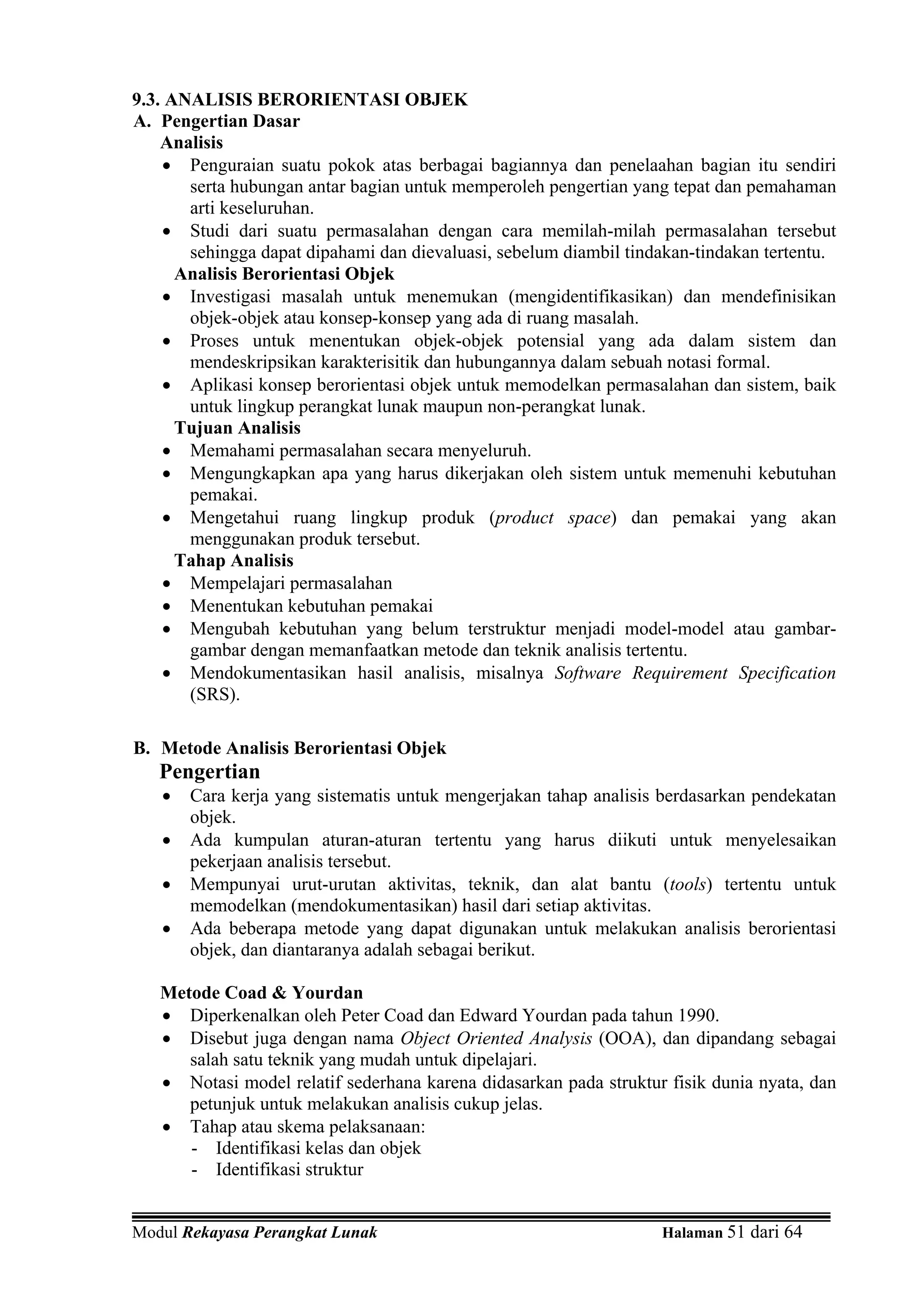 9.3. ANALISIS BERORIENTASI OBJEK
A. Pengertian Dasar
    Analisis
    • Penguraian suatu pokok atas berbagai bagiannya dan penelaahan bagian itu sendiri
       serta hubungan antar bagian untuk memperoleh pengertian yang tepat dan pemahaman
       arti keseluruhan.
    • Studi dari suatu permasalahan dengan cara memilah-milah permasalahan tersebut
       sehingga dapat dipahami dan dievaluasi, sebelum diambil tindakan-tindakan tertentu.
      Analisis Berorientasi Objek
    • Investigasi masalah untuk menemukan (mengidentifikasikan) dan mendefinisikan
       objek-objek atau konsep-konsep yang ada di ruang masalah.
    • Proses untuk menentukan objek-objek potensial yang ada dalam sistem dan
       mendeskripsikan karakterisitik dan hubungannya dalam sebuah notasi formal.
    • Aplikasi konsep berorientasi objek untuk memodelkan permasalahan dan sistem, baik
       untuk lingkup perangkat lunak maupun non-perangkat lunak.
      Tujuan Analisis
    • Memahami permasalahan secara menyeluruh.
    • Mengungkapkan apa yang harus dikerjakan oleh sistem untuk memenuhi kebutuhan
       pemakai.
    • Mengetahui ruang lingkup produk (product space) dan pemakai yang akan
       menggunakan produk tersebut.
      Tahap Analisis
    • Mempelajari permasalahan
    • Menentukan kebutuhan pemakai
    • Mengubah kebutuhan yang belum terstruktur menjadi model-model atau gambar-
       gambar dengan memanfaatkan metode dan teknik analisis tertentu.
    • Mendokumentasikan hasil analisis, misalnya Software Requirement Specification
       (SRS).

B. Metode Analisis Berorientasi Objek
   Pengertian
   •   Cara kerja yang sistematis untuk mengerjakan tahap analisis berdasarkan pendekatan
       objek.
   •   Ada kumpulan aturan-aturan tertentu yang harus diikuti untuk menyelesaikan
       pekerjaan analisis tersebut.
   •   Mempunyai urut-urutan aktivitas, teknik, dan alat bantu (tools) tertentu untuk
       memodelkan (mendokumentasikan) hasil dari setiap aktivitas.
   •   Ada beberapa metode yang dapat digunakan untuk melakukan analisis berorientasi
       objek, dan diantaranya adalah sebagai berikut.

   Metode Coad & Yourdan
   • Diperkenalkan oleh Peter Coad dan Edward Yourdan pada tahun 1990.
   • Disebut juga dengan nama Object Oriented Analysis (OOA), dan dipandang sebagai
      salah satu teknik yang mudah untuk dipelajari.
   • Notasi model relatif sederhana karena didasarkan pada struktur fisik dunia nyata, dan
      petunjuk untuk melakukan analisis cukup jelas.
   • Tahap atau skema pelaksanaan:
      - Identifikasi kelas dan objek
      - Identifikasi struktur


Modul Rekayasa Perangkat Lunak                                     Halaman 51 dari 64
 