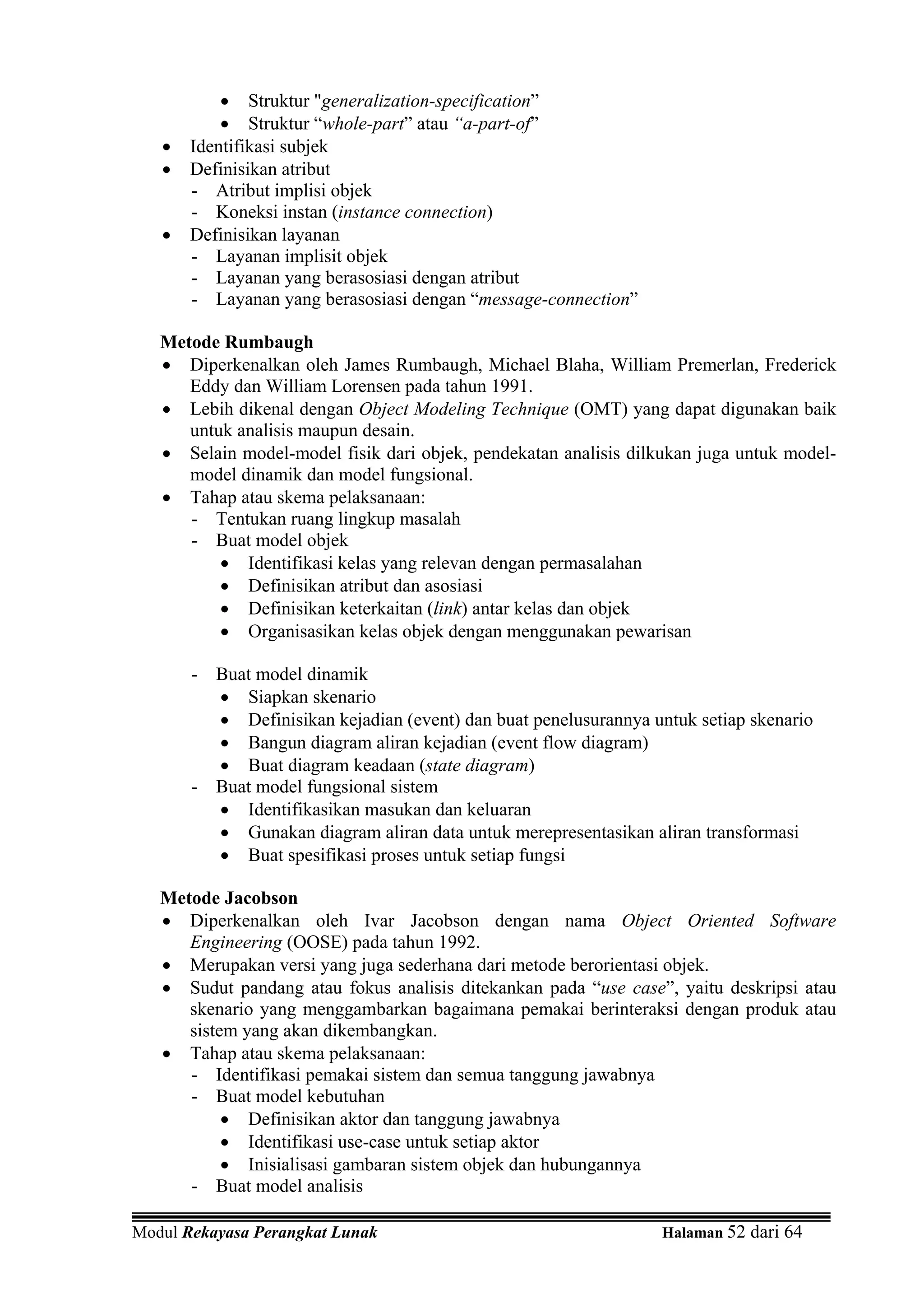 • Struktur "generalization-specification”
           • Struktur “whole-part” atau “a-part-of”
   •   Identifikasi subjek
   •   Definisikan atribut
       - Atribut implisi objek
       - Koneksi instan (instance connection)
   •   Definisikan layanan
       - Layanan implisit objek
       - Layanan yang berasosiasi dengan atribut
       - Layanan yang berasosiasi dengan “message-connection”

   Metode Rumbaugh
   • Diperkenalkan oleh James Rumbaugh, Michael Blaha, William Premerlan, Frederick
      Eddy dan William Lorensen pada tahun 1991.
   • Lebih dikenal dengan Object Modeling Technique (OMT) yang dapat digunakan baik
      untuk analisis maupun desain.
   • Selain model-model fisik dari objek, pendekatan analisis dilkukan juga untuk model-
      model dinamik dan model fungsional.
   • Tahap atau skema pelaksanaan:
      - Tentukan ruang lingkup masalah
      - Buat model objek
          • Identifikasi kelas yang relevan dengan permasalahan
          • Definisikan atribut dan asosiasi
          • Definisikan keterkaitan (link) antar kelas dan objek
          • Organisasikan kelas objek dengan menggunakan pewarisan

       - Buat model dinamik
         • Siapkan skenario
         • Definisikan kejadian (event) dan buat penelusurannya untuk setiap skenario
         • Bangun diagram aliran kejadian (event flow diagram)
         • Buat diagram keadaan (state diagram)
       - Buat model fungsional sistem
         • Identifikasikan masukan dan keluaran
         • Gunakan diagram aliran data untuk merepresentasikan aliran transformasi
         • Buat spesifikasi proses untuk setiap fungsi

   Metode Jacobson
   • Diperkenalkan oleh Ivar Jacobson dengan nama Object Oriented Software
      Engineering (OOSE) pada tahun 1992.
   • Merupakan versi yang juga sederhana dari metode berorientasi objek.
   • Sudut pandang atau fokus analisis ditekankan pada “use case”, yaitu deskripsi atau
      skenario yang menggambarkan bagaimana pemakai berinteraksi dengan produk atau
      sistem yang akan dikembangkan.
   • Tahap atau skema pelaksanaan:
      - Identifikasi pemakai sistem dan semua tanggung jawabnya
      - Buat model kebutuhan
           • Definisikan aktor dan tanggung jawabnya
           • Identifikasi use-case untuk setiap aktor
           • Inisialisasi gambaran sistem objek dan hubungannya
      - Buat model analisis

Modul Rekayasa Perangkat Lunak                                    Halaman 52 dari 64
 