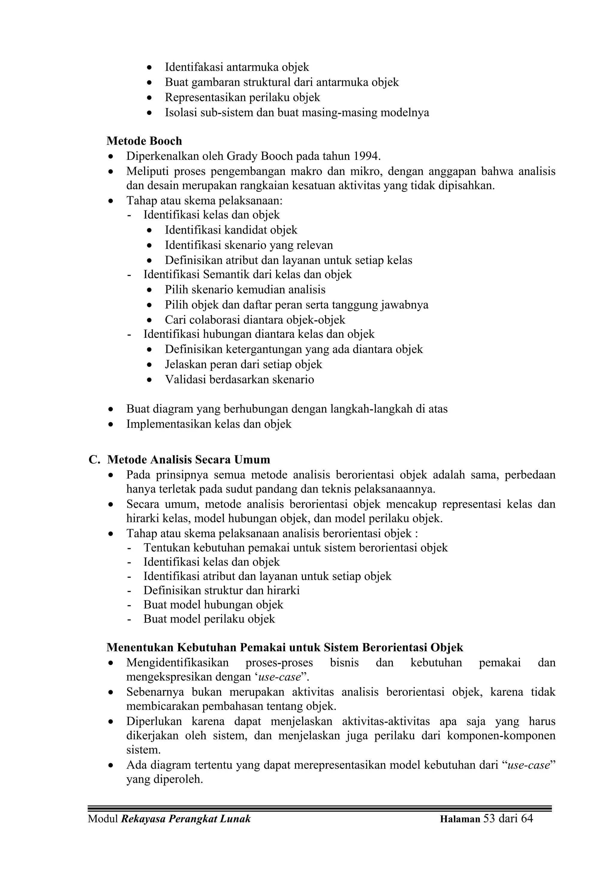 •   Identifakasi antarmuka objek
          •   Buat gambaran struktural dari antarmuka objek
          •   Representasikan perilaku objek
          •   Isolasi sub-sistem dan buat masing-masing modelnya

   Metode Booch
   • Diperkenalkan oleh Grady Booch pada tahun 1994.
   • Meliputi proses pengembangan makro dan mikro, dengan anggapan bahwa analisis
      dan desain merupakan rangkaian kesatuan aktivitas yang tidak dipisahkan.
   • Tahap atau skema pelaksanaan:
      - Identifikasi kelas dan objek
          • Identifikasi kandidat objek
          • Identifikasi skenario yang relevan
          • Definisikan atribut dan layanan untuk setiap kelas
      - Identifikasi Semantik dari kelas dan objek
          • Pilih skenario kemudian analisis
          • Pilih objek dan daftar peran serta tanggung jawabnya
          • Cari colaborasi diantara objek-objek
      - Identifikasi hubungan diantara kelas dan objek
          • Definisikan ketergantungan yang ada diantara objek
          • Jelaskan peran dari setiap objek
          • Validasi berdasarkan skenario

   •   Buat diagram yang berhubungan dengan langkah-langkah di atas
   •   Implementasikan kelas dan objek

C. Metode Analisis Secara Umum
   • Pada prinsipnya semua metode analisis berorientasi objek adalah sama, perbedaan
      hanya terletak pada sudut pandang dan teknis pelaksanaannya.
   • Secara umum, metode analisis berorientasi objek mencakup representasi kelas dan
      hirarki kelas, model hubungan objek, dan model perilaku objek.
   • Tahap atau skema pelaksanaan analisis berorientasi objek :
      - Tentukan kebutuhan pemakai untuk sistem berorientasi objek
      - Identifikasi kelas dan objek
      - Identifikasi atribut dan layanan untuk setiap objek
      - Definisikan struktur dan hirarki
      - Buat model hubungan objek
      - Buat model perilaku objek

   Menentukan Kebutuhan Pemakai untuk Sistem Berorientasi Objek
   • Mengidentifikasikan proses-proses bisnis dan kebutuhan pemakai dan
     mengekspresikan dengan ‘use-case”.
   • Sebenarnya bukan merupakan aktivitas analisis berorientasi objek, karena tidak
     membicarakan pembahasan tentang objek.
   • Diperlukan karena dapat menjelaskan aktivitas-aktivitas apa saja yang harus
     dikerjakan oleh sistem, dan menjelaskan juga perilaku dari komponen-komponen
     sistem.
   • Ada diagram tertentu yang dapat merepresentasikan model kebutuhan dari “use-case”
     yang diperoleh.


Modul Rekayasa Perangkat Lunak                                     Halaman 53 dari 64
 