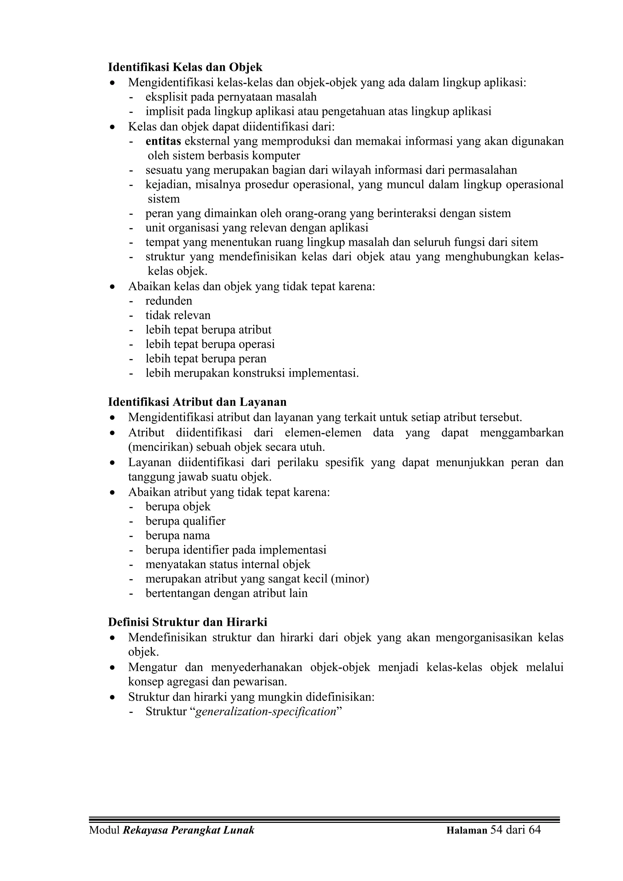 Identifikasi Kelas dan Objek
   • Mengidentifikasi kelas-kelas dan objek-objek yang ada dalam lingkup aplikasi:
       - eksplisit pada pernyataan masalah
       - implisit pada lingkup aplikasi atau pengetahuan atas lingkup aplikasi
   • Kelas dan objek dapat diidentifikasi dari:
       - entitas eksternal yang memproduksi dan memakai informasi yang akan digunakan
           oleh sistem berbasis komputer
       - sesuatu yang merupakan bagian dari wilayah informasi dari permasalahan
       - kejadian, misalnya prosedur operasional, yang muncul dalam lingkup operasional
           sistem
       - peran yang dimainkan oleh orang-orang yang berinteraksi dengan sistem
       - unit organisasi yang relevan dengan aplikasi
       - tempat yang menentukan ruang lingkup masalah dan seluruh fungsi dari sitem
       - struktur yang mendefinisikan kelas dari objek atau yang menghubungkan kelas-
           kelas objek.
   • Abaikan kelas dan objek yang tidak tepat karena:
       - redunden
       - tidak relevan
       - lebih tepat berupa atribut
       - lebih tepat berupa operasi
       - lebih tepat berupa peran
       - lebih merupakan konstruksi implementasi.

   Identifikasi Atribut dan Layanan
   • Mengidentifikasi atribut dan layanan yang terkait untuk setiap atribut tersebut.
   • Atribut diidentifikasi dari elemen-elemen data yang dapat menggambarkan
      (mencirikan) sebuah objek secara utuh.
   • Layanan diidentifikasi dari perilaku spesifik yang dapat menunjukkan peran dan
      tanggung jawab suatu objek.
   • Abaikan atribut yang tidak tepat karena:
       - berupa objek
       - berupa qualifier
       - berupa nama
       - berupa identifier pada implementasi
       - menyatakan status internal objek
       - merupakan atribut yang sangat kecil (minor)
       - bertentangan dengan atribut lain

   Definisi Struktur dan Hirarki
   • Mendefinisikan struktur dan hirarki dari objek yang akan mengorganisasikan kelas
      objek.
   • Mengatur dan menyederhanakan objek-objek menjadi kelas-kelas objek melalui
      konsep agregasi dan pewarisan.
   • Struktur dan hirarki yang mungkin didefinisikan:
       - Struktur “generalization-specification”




Modul Rekayasa Perangkat Lunak                                   Halaman 54 dari 64
 