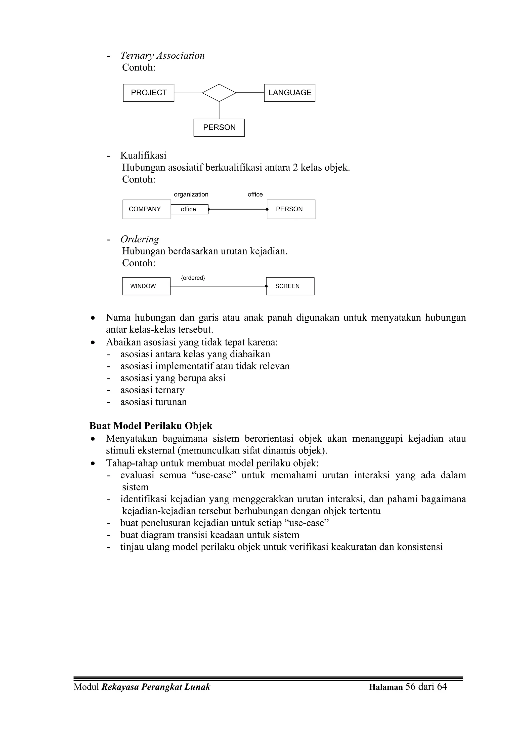 - Ternary Association
         Contoh:

            PROJECT                                LANGUAGE



                                 PERSON


       - Kualifikasi
         Hubungan asosiatif berkualifikasi antara 2 kelas objek.
         Contoh:
                      organization        office

            COMPANY     office                      PERSON



       - Ordering
         Hubungan berdasarkan urutan kejadian.
         Contoh:
                        {ordered}
            WINDOW                                  SCREEN




   •   Nama hubungan dan garis atau anak panah digunakan untuk menyatakan hubungan
       antar kelas-kelas tersebut.
   •   Abaikan asosiasi yang tidak tepat karena:
       - asosiasi antara kelas yang diabaikan
       - asosiasi implementatif atau tidak relevan
       - asosiasi yang berupa aksi
       - asosiasi ternary
       - asosiasi turunan

   Buat Model Perilaku Objek
   • Menyatakan bagaimana sistem berorientasi objek akan menanggapi kejadian atau
      stimuli eksternal (memunculkan sifat dinamis objek).
   • Tahap-tahap untuk membuat model perilaku objek:
      - evaluasi semua “use-case” untuk memahami urutan interaksi yang ada dalam
          sistem
      - identifikasi kejadian yang menggerakkan urutan interaksi, dan pahami bagaimana
          kejadian-kejadian tersebut berhubungan dengan objek tertentu
      - buat penelusuran kejadian untuk setiap “use-case”
      - buat diagram transisi keadaan untuk sistem
      - tinjau ulang model perilaku objek untuk verifikasi keakuratan dan konsistensi




Modul Rekayasa Perangkat Lunak                                     Halaman 56 dari 64
 