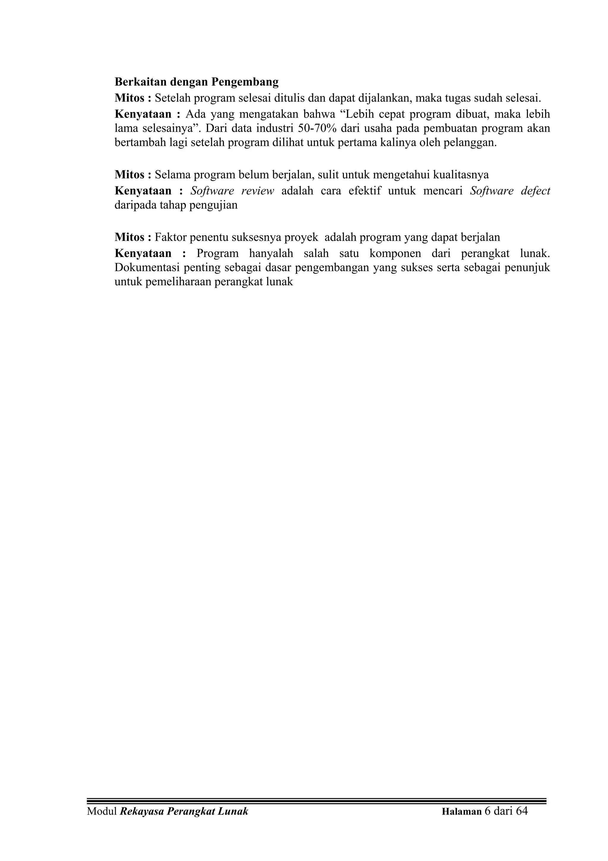 Berkaitan dengan Pengembang
     Mitos : Setelah program selesai ditulis dan dapat dijalankan, maka tugas sudah selesai.
     Kenyataan : Ada yang mengatakan bahwa “Lebih cepat program dibuat, maka lebih
     lama selesainya”. Dari data industri 50-70% dari usaha pada pembuatan program akan
     bertambah lagi setelah program dilihat untuk pertama kalinya oleh pelanggan.

     Mitos : Selama program belum berjalan, sulit untuk mengetahui kualitasnya
     Kenyataan : Software review adalah cara efektif untuk mencari Software defect
     daripada tahap pengujian

     Mitos : Faktor penentu suksesnya proyek adalah program yang dapat berjalan
     Kenyataan : Program hanyalah salah satu komponen dari perangkat lunak.
     Dokumentasi penting sebagai dasar pengembangan yang sukses serta sebagai penunjuk
     untuk pemeliharaan perangkat lunak




Modul Rekayasa Perangkat Lunak                                        Halaman 6 dari 64
 