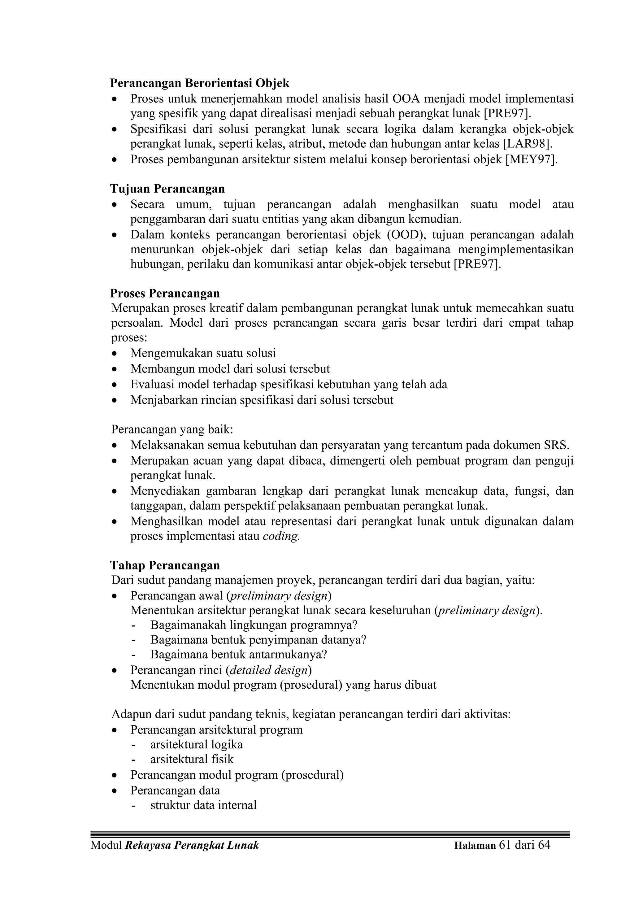 Perancangan Berorientasi Objek
   • Proses untuk menerjemahkan model analisis hasil OOA menjadi model implementasi
      yang spesifik yang dapat direalisasi menjadi sebuah perangkat lunak [PRE97].
   • Spesifikasi dari solusi perangkat lunak secara logika dalam kerangka objek-objek
      perangkat lunak, seperti kelas, atribut, metode dan hubungan antar kelas [LAR98].
   • Proses pembangunan arsitektur sistem melalui konsep berorientasi objek [MEY97].

   Tujuan Perancangan
   • Secara umum, tujuan perancangan adalah menghasilkan suatu model atau
      penggambaran dari suatu entitias yang akan dibangun kemudian.
   • Dalam konteks perancangan berorientasi objek (OOD), tujuan perancangan adalah
      menurunkan objek-objek dari setiap kelas dan bagaimana mengimplementasikan
      hubungan, perilaku dan komunikasi antar objek-objek tersebut [PRE97].

   Proses Perancangan
   Merupakan proses kreatif dalam pembangunan perangkat lunak untuk memecahkan suatu
   persoalan. Model dari proses perancangan secara garis besar terdiri dari empat tahap
   proses:
   • Mengemukakan suatu solusi
   • Membangun model dari solusi tersebut
   • Evaluasi model terhadap spesifikasi kebutuhan yang telah ada
   • Menjabarkan rincian spesifikasi dari solusi tersebut

   Perancangan yang baik:
   • Melaksanakan semua kebutuhan dan persyaratan yang tercantum pada dokumen SRS.
   • Merupakan acuan yang dapat dibaca, dimengerti oleh pembuat program dan penguji
      perangkat lunak.
   • Menyediakan gambaran lengkap dari perangkat lunak mencakup data, fungsi, dan
      tanggapan, dalam perspektif pelaksanaan pembuatan perangkat lunak.
   • Menghasilkan model atau representasi dari perangkat lunak untuk digunakan dalam
      proses implementasi atau coding.

   Tahap Perancangan
   Dari sudut pandang manajemen proyek, perancangan terdiri dari dua bagian, yaitu:
   • Perancangan awal (preliminary design)
      Menentukan arsitektur perangkat lunak secara keseluruhan (preliminary design).
      - Bagaimanakah lingkungan programnya?
      - Bagaimana bentuk penyimpanan datanya?
      - Bagaimana bentuk antarmukanya?
   • Perancangan rinci (detailed design)
      Menentukan modul program (prosedural) yang harus dibuat

   Adapun dari sudut pandang teknis, kegiatan perancangan terdiri dari aktivitas:
   • Perancangan arsitektural program
      - arsitektural logika
      - arsitektural fisik
   • Perancangan modul program (prosedural)
   • Perancangan data
      - struktur data internal


Modul Rekayasa Perangkat Lunak                                       Halaman 61 dari 64
 