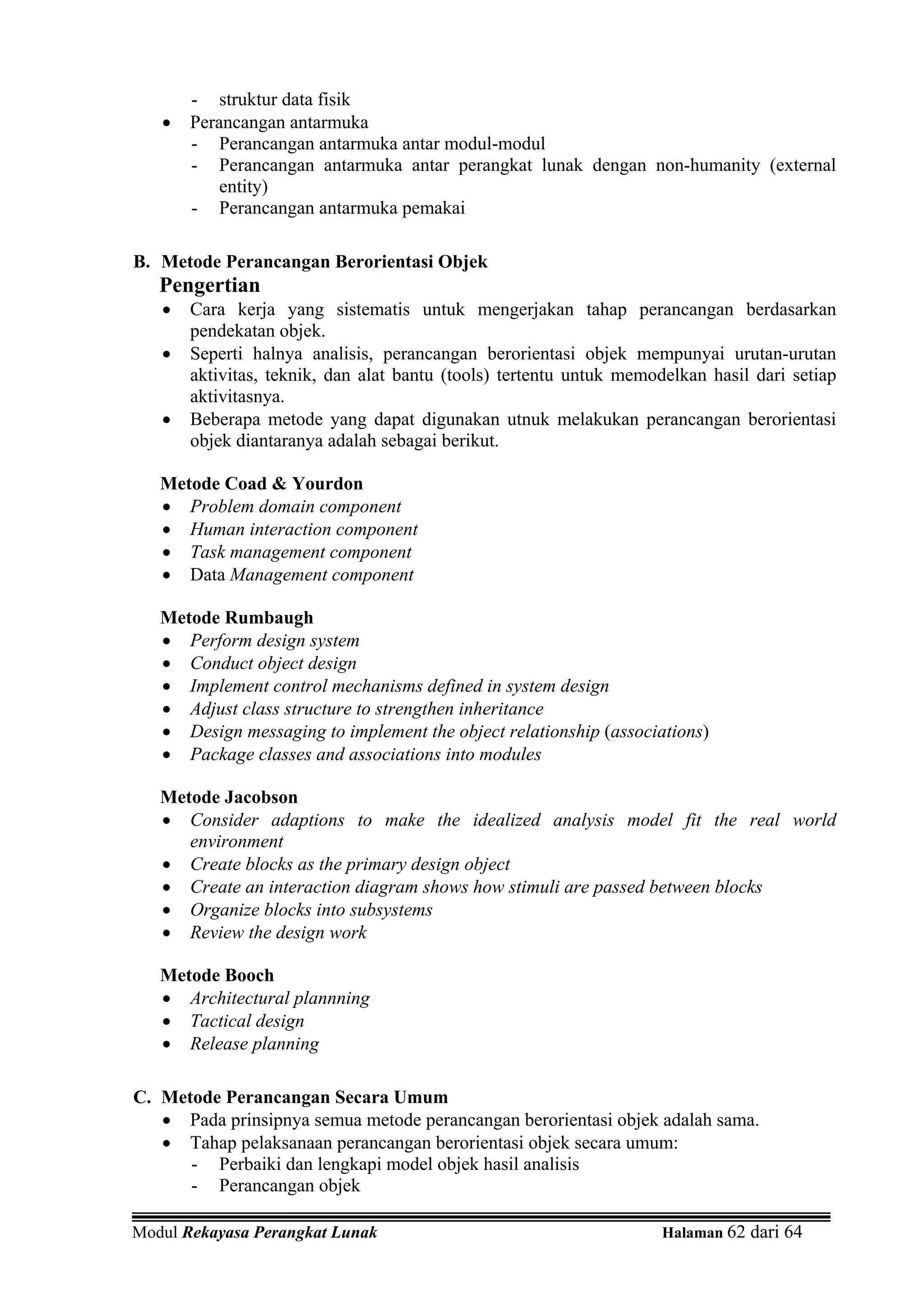 - struktur data fisik
   •   Perancangan antarmuka
       - Perancangan antarmuka antar modul-modul
       - Perancangan antarmuka antar perangkat lunak dengan non-humanity (external
           entity)
       - Perancangan antarmuka pemakai

B. Metode Perancangan Berorientasi Objek
   Pengertian
   •   Cara kerja yang sistematis untuk mengerjakan tahap perancangan berdasarkan
       pendekatan objek.
   •   Seperti halnya analisis, perancangan berorientasi objek mempunyai urutan-urutan
       aktivitas, teknik, dan alat bantu (tools) tertentu untuk memodelkan hasil dari setiap
       aktivitasnya.
   •   Beberapa metode yang dapat digunakan utnuk melakukan perancangan berorientasi
       objek diantaranya adalah sebagai berikut.

   Metode Coad & Yourdon
   • Problem domain component
   • Human interaction component
   • Task management component
   • Data Management component

   Metode Rumbaugh
   • Perform design system
   • Conduct object design
   • Implement control mechanisms defined in system design
   • Adjust class structure to strengthen inheritance
   • Design messaging to implement the object relationship (associations)
   • Package classes and associations into modules

   Metode Jacobson
   • Consider adaptions to make the idealized analysis model fit the real world
      environment
   • Create blocks as the primary design object
   • Create an interaction diagram shows how stimuli are passed between blocks
   • Organize blocks into subsystems
   • Review the design work

   Metode Booch
   • Architectural plannning
   • Tactical design
   • Release planning

C. Metode Perancangan Secara Umum
   • Pada prinsipnya semua metode perancangan berorientasi objek adalah sama.
   • Tahap pelaksanaan perancangan berorientasi objek secara umum:
      - Perbaiki dan lengkapi model objek hasil analisis
      - Perancangan objek

Modul Rekayasa Perangkat Lunak                                       Halaman 62 dari 64
 