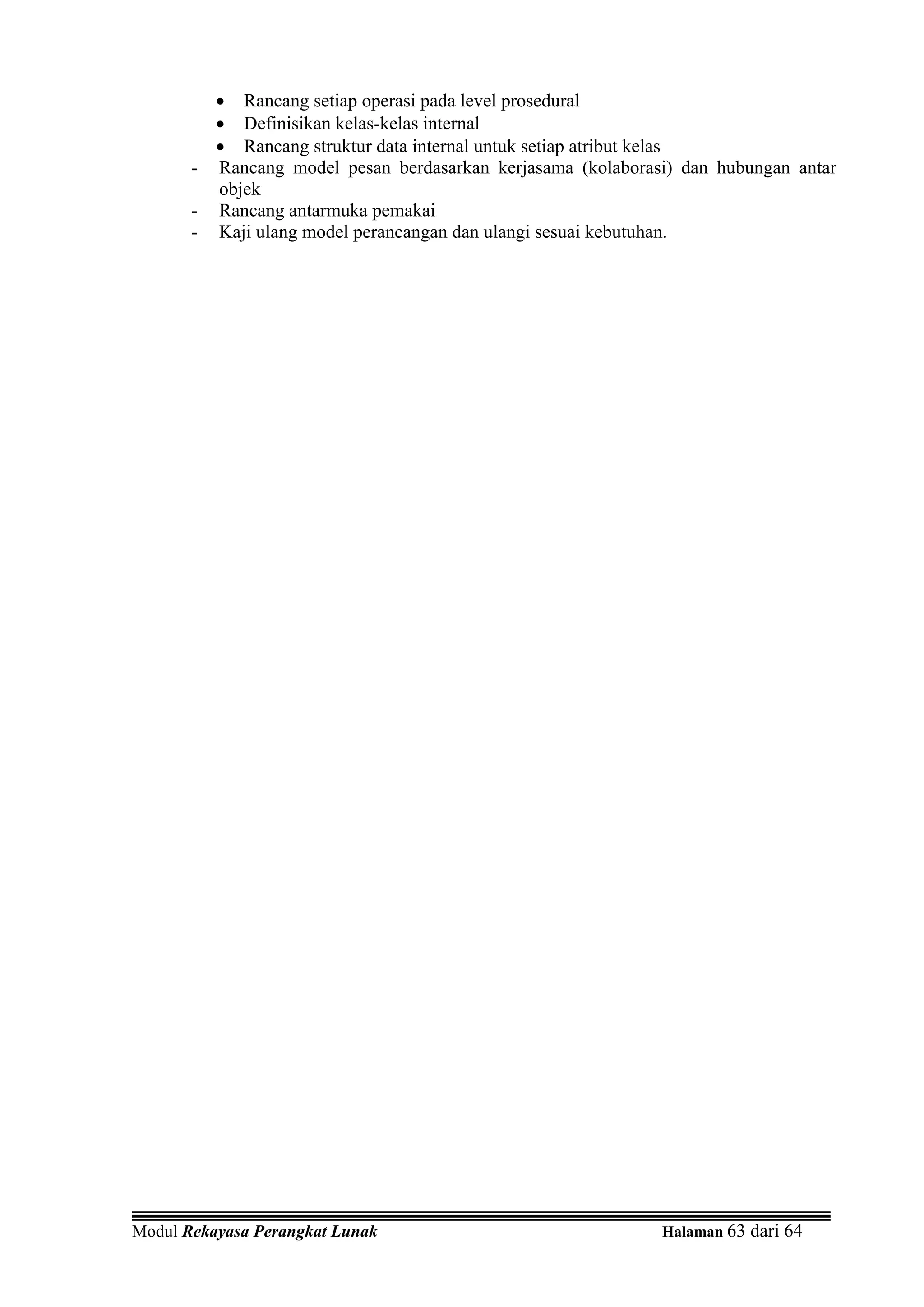 • Rancang setiap operasi pada level prosedural
         • Definisikan kelas-kelas internal
         • Rancang struktur data internal untuk setiap atribut kelas
       - Rancang model pesan berdasarkan kerjasama (kolaborasi) dan hubungan antar
         objek
       - Rancang antarmuka pemakai
       - Kaji ulang model perancangan dan ulangi sesuai kebutuhan.




Modul Rekayasa Perangkat Lunak                               Halaman 63 dari 64
 