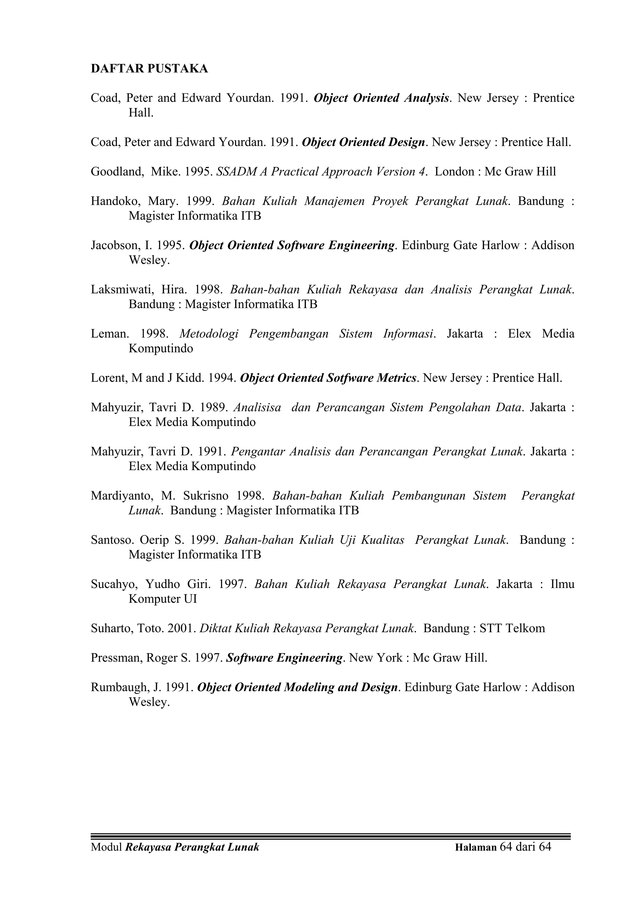 DAFTAR PUSTAKA

Coad, Peter and Edward Yourdan. 1991. Object Oriented Analysis. New Jersey : Prentice
      Hall.

Coad, Peter and Edward Yourdan. 1991. Object Oriented Design. New Jersey : Prentice Hall.

Goodland, Mike. 1995. SSADM A Practical Approach Version 4. London : Mc Graw Hill

Handoko, Mary. 1999. Bahan Kuliah Manajemen Proyek Perangkat Lunak. Bandung :
      Magister Informatika ITB

Jacobson, I. 1995. Object Oriented Software Engineering. Edinburg Gate Harlow : Addison
       Wesley.

Laksmiwati, Hira. 1998. Bahan-bahan Kuliah Rekayasa dan Analisis Perangkat Lunak.
      Bandung : Magister Informatika ITB

Leman. 1998. Metodologi Pengembangan Sistem Informasi. Jakarta : Elex Media
      Komputindo

Lorent, M and J Kidd. 1994. Object Oriented Sotfware Metrics. New Jersey : Prentice Hall.

Mahyuzir, Tavri D. 1989. Analisisa dan Perancangan Sistem Pengolahan Data. Jakarta :
     Elex Media Komputindo

Mahyuzir, Tavri D. 1991. Pengantar Analisis dan Perancangan Perangkat Lunak. Jakarta :
     Elex Media Komputindo

Mardiyanto, M. Sukrisno 1998. Bahan-bahan Kuliah Pembangunan Sistem              Perangkat
      Lunak. Bandung : Magister Informatika ITB

Santoso. Oerip S. 1999. Bahan-bahan Kuliah Uji Kualitas Perangkat Lunak. Bandung :
       Magister Informatika ITB

Sucahyo, Yudho Giri. 1997. Bahan Kuliah Rekayasa Perangkat Lunak. Jakarta : Ilmu
      Komputer UI

Suharto, Toto. 2001. Diktat Kuliah Rekayasa Perangkat Lunak. Bandung : STT Telkom

Pressman, Roger S. 1997. Software Engineering. New York : Mc Graw Hill.

Rumbaugh, J. 1991. Object Oriented Modeling and Design. Edinburg Gate Harlow : Addison
     Wesley.




Modul Rekayasa Perangkat Lunak                                      Halaman 64 dari 64
 