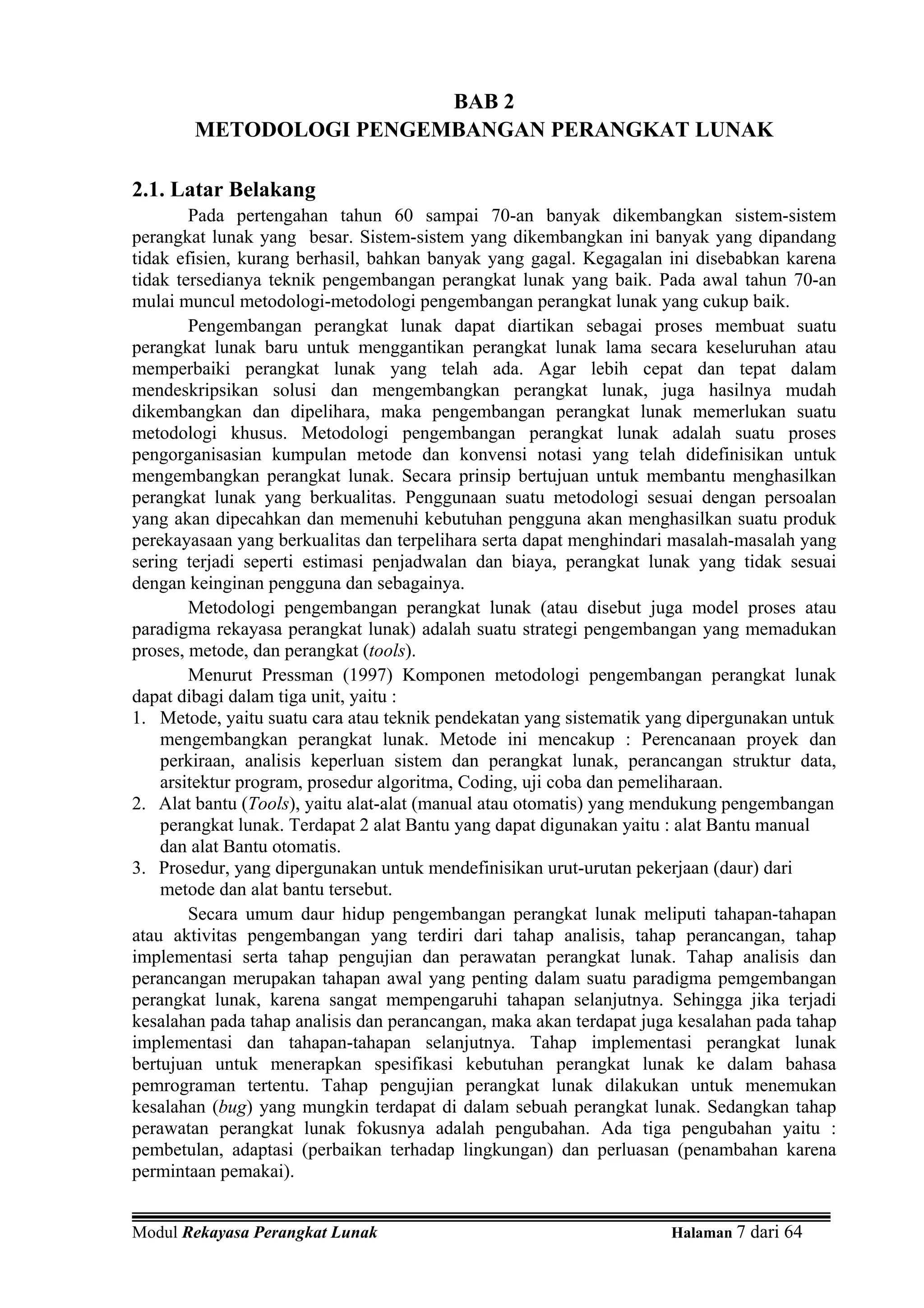 BAB 2
        METODOLOGI PENGEMBANGAN PERANGKAT LUNAK

2.1. Latar Belakang
        Pada pertengahan tahun 60 sampai 70-an banyak dikembangkan sistem-sistem
perangkat lunak yang besar. Sistem-sistem yang dikembangkan ini banyak yang dipandang
tidak efisien, kurang berhasil, bahkan banyak yang gagal. Kegagalan ini disebabkan karena
tidak tersedianya teknik pengembangan perangkat lunak yang baik. Pada awal tahun 70-an
mulai muncul metodologi-metodologi pengembangan perangkat lunak yang cukup baik.
        Pengembangan perangkat lunak dapat diartikan sebagai proses membuat suatu
perangkat lunak baru untuk menggantikan perangkat lunak lama secara keseluruhan atau
memperbaiki perangkat lunak yang telah ada. Agar lebih cepat dan tepat dalam
mendeskripsikan solusi dan mengembangkan perangkat lunak, juga hasilnya mudah
dikembangkan dan dipelihara, maka pengembangan perangkat lunak memerlukan suatu
metodologi khusus. Metodologi pengembangan perangkat lunak adalah suatu proses
pengorganisasian kumpulan metode dan konvensi notasi yang telah didefinisikan untuk
mengembangkan perangkat lunak. Secara prinsip bertujuan untuk membantu menghasilkan
perangkat lunak yang berkualitas. Penggunaan suatu metodologi sesuai dengan persoalan
yang akan dipecahkan dan memenuhi kebutuhan pengguna akan menghasilkan suatu produk
perekayasaan yang berkualitas dan terpelihara serta dapat menghindari masalah-masalah yang
sering terjadi seperti estimasi penjadwalan dan biaya, perangkat lunak yang tidak sesuai
dengan keinginan pengguna dan sebagainya.
        Metodologi pengembangan perangkat lunak (atau disebut juga model proses atau
paradigma rekayasa perangkat lunak) adalah suatu strategi pengembangan yang memadukan
proses, metode, dan perangkat (tools).
        Menurut Pressman (1997) Komponen metodologi pengembangan perangkat lunak
dapat dibagi dalam tiga unit, yaitu :
1. Metode, yaitu suatu cara atau teknik pendekatan yang sistematik yang dipergunakan untuk
    mengembangkan perangkat lunak. Metode ini mencakup : Perencanaan proyek dan
    perkiraan, analisis keperluan sistem dan perangkat lunak, perancangan struktur data,
    arsitektur program, prosedur algoritma, Coding, uji coba dan pemeliharaan.
2. Alat bantu (Tools), yaitu alat-alat (manual atau otomatis) yang mendukung pengembangan
    perangkat lunak. Terdapat 2 alat Bantu yang dapat digunakan yaitu : alat Bantu manual
    dan alat Bantu otomatis.
3. Prosedur, yang dipergunakan untuk mendefinisikan urut-urutan pekerjaan (daur) dari
    metode dan alat bantu tersebut.
        Secara umum daur hidup pengembangan perangkat lunak meliputi tahapan-tahapan
atau aktivitas pengembangan yang terdiri dari tahap analisis, tahap perancangan, tahap
implementasi serta tahap pengujian dan perawatan perangkat lunak. Tahap analisis dan
perancangan merupakan tahapan awal yang penting dalam suatu paradigma pemgembangan
perangkat lunak, karena sangat mempengaruhi tahapan selanjutnya. Sehingga jika terjadi
kesalahan pada tahap analisis dan perancangan, maka akan terdapat juga kesalahan pada tahap
implementasi dan tahapan-tahapan selanjutnya. Tahap implementasi perangkat lunak
bertujuan untuk menerapkan spesifikasi kebutuhan perangkat lunak ke dalam bahasa
pemrograman tertentu. Tahap pengujian perangkat lunak dilakukan untuk menemukan
kesalahan (bug) yang mungkin terdapat di dalam sebuah perangkat lunak. Sedangkan tahap
perawatan perangkat lunak fokusnya adalah pengubahan. Ada tiga pengubahan yaitu :
pembetulan, adaptasi (perbaikan terhadap lingkungan) dan perluasan (penambahan karena
permintaan pemakai).


Modul Rekayasa Perangkat Lunak                                       Halaman 7 dari 64
 