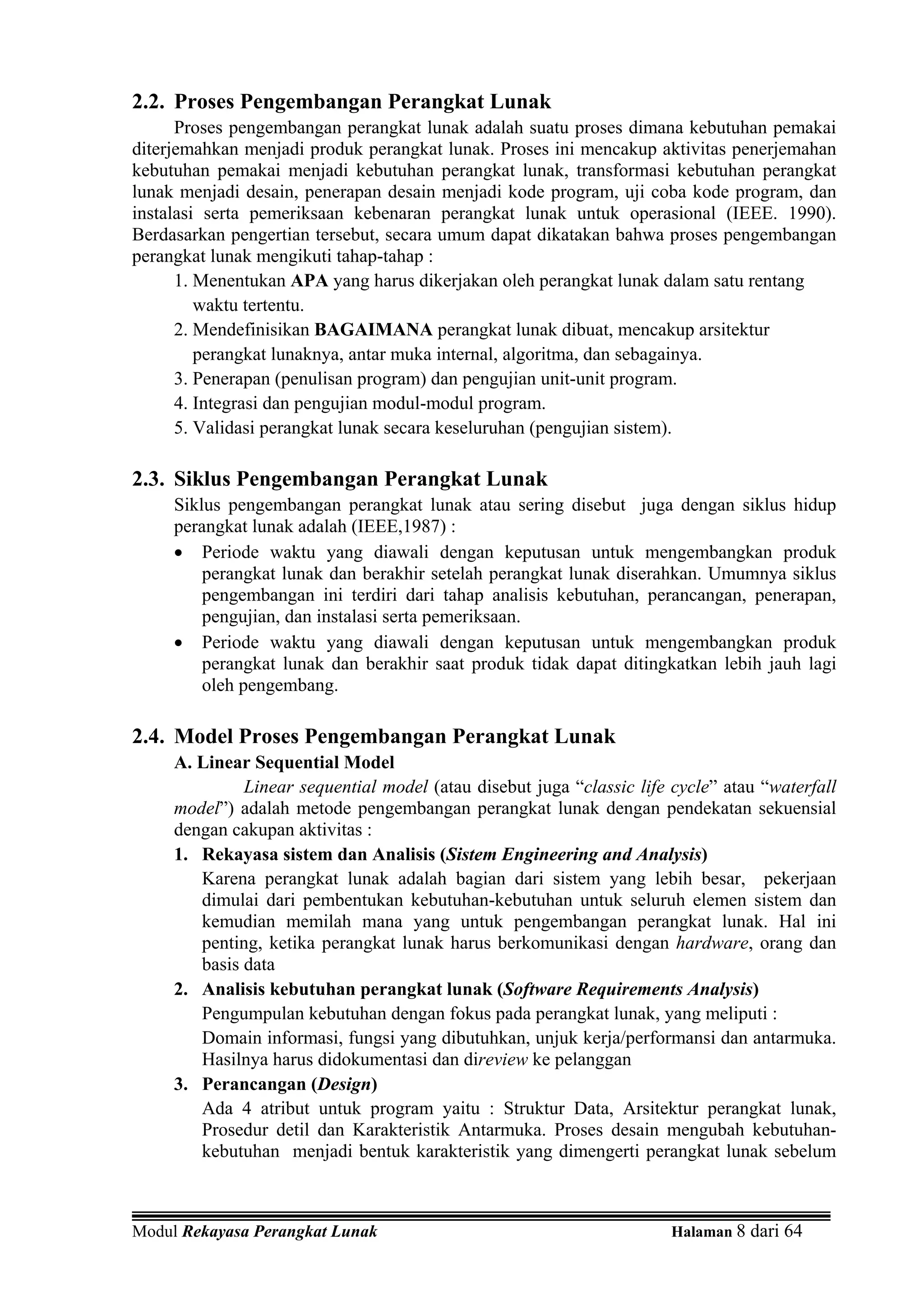 2.2. Proses Pengembangan Perangkat Lunak
      Proses pengembangan perangkat lunak adalah suatu proses dimana kebutuhan pemakai
diterjemahkan menjadi produk perangkat lunak. Proses ini mencakup aktivitas penerjemahan
kebutuhan pemakai menjadi kebutuhan perangkat lunak, transformasi kebutuhan perangkat
lunak menjadi desain, penerapan desain menjadi kode program, uji coba kode program, dan
instalasi serta pemeriksaan kebenaran perangkat lunak untuk operasional (IEEE. 1990).
Berdasarkan pengertian tersebut, secara umum dapat dikatakan bahwa proses pengembangan
perangkat lunak mengikuti tahap-tahap :
      1. Menentukan APA yang harus dikerjakan oleh perangkat lunak dalam satu rentang
         waktu tertentu.
      2. Mendefinisikan BAGAIMANA perangkat lunak dibuat, mencakup arsitektur
         perangkat lunaknya, antar muka internal, algoritma, dan sebagainya.
      3. Penerapan (penulisan program) dan pengujian unit-unit program.
      4. Integrasi dan pengujian modul-modul program.
      5. Validasi perangkat lunak secara keseluruhan (pengujian sistem).

2.3. Siklus Pengembangan Perangkat Lunak
     Siklus pengembangan perangkat lunak atau sering disebut juga dengan siklus hidup
     perangkat lunak adalah (IEEE,1987) :
     • Periode waktu yang diawali dengan keputusan untuk mengembangkan produk
         perangkat lunak dan berakhir setelah perangkat lunak diserahkan. Umumnya siklus
         pengembangan ini terdiri dari tahap analisis kebutuhan, perancangan, penerapan,
         pengujian, dan instalasi serta pemeriksaan.
     • Periode waktu yang diawali dengan keputusan untuk mengembangkan produk
         perangkat lunak dan berakhir saat produk tidak dapat ditingkatkan lebih jauh lagi
         oleh pengembang.

2.4. Model Proses Pengembangan Perangkat Lunak
     A. Linear Sequential Model
              Linear sequential model (atau disebut juga “classic life cycle” atau “waterfall
     model”) adalah metode pengembangan perangkat lunak dengan pendekatan sekuensial
     dengan cakupan aktivitas :
     1. Rekayasa sistem dan Analisis (Sistem Engineering and Analysis)
        Karena perangkat lunak adalah bagian dari sistem yang lebih besar, pekerjaan
        dimulai dari pembentukan kebutuhan-kebutuhan untuk seluruh elemen sistem dan
        kemudian memilah mana yang untuk pengembangan perangkat lunak. Hal ini
        penting, ketika perangkat lunak harus berkomunikasi dengan hardware, orang dan
        basis data
     2. Analisis kebutuhan perangkat lunak (Software Requirements Analysis)
        Pengumpulan kebutuhan dengan fokus pada perangkat lunak, yang meliputi :
        Domain informasi, fungsi yang dibutuhkan, unjuk kerja/performansi dan antarmuka.
        Hasilnya harus didokumentasi dan direview ke pelanggan
     3. Perancangan (Design)
        Ada 4 atribut untuk program yaitu : Struktur Data, Arsitektur perangkat lunak,
        Prosedur detil dan Karakteristik Antarmuka. Proses desain mengubah kebutuhan-
        kebutuhan menjadi bentuk karakteristik yang dimengerti perangkat lunak sebelum



Modul Rekayasa Perangkat Lunak                                         Halaman 8 dari 64
 