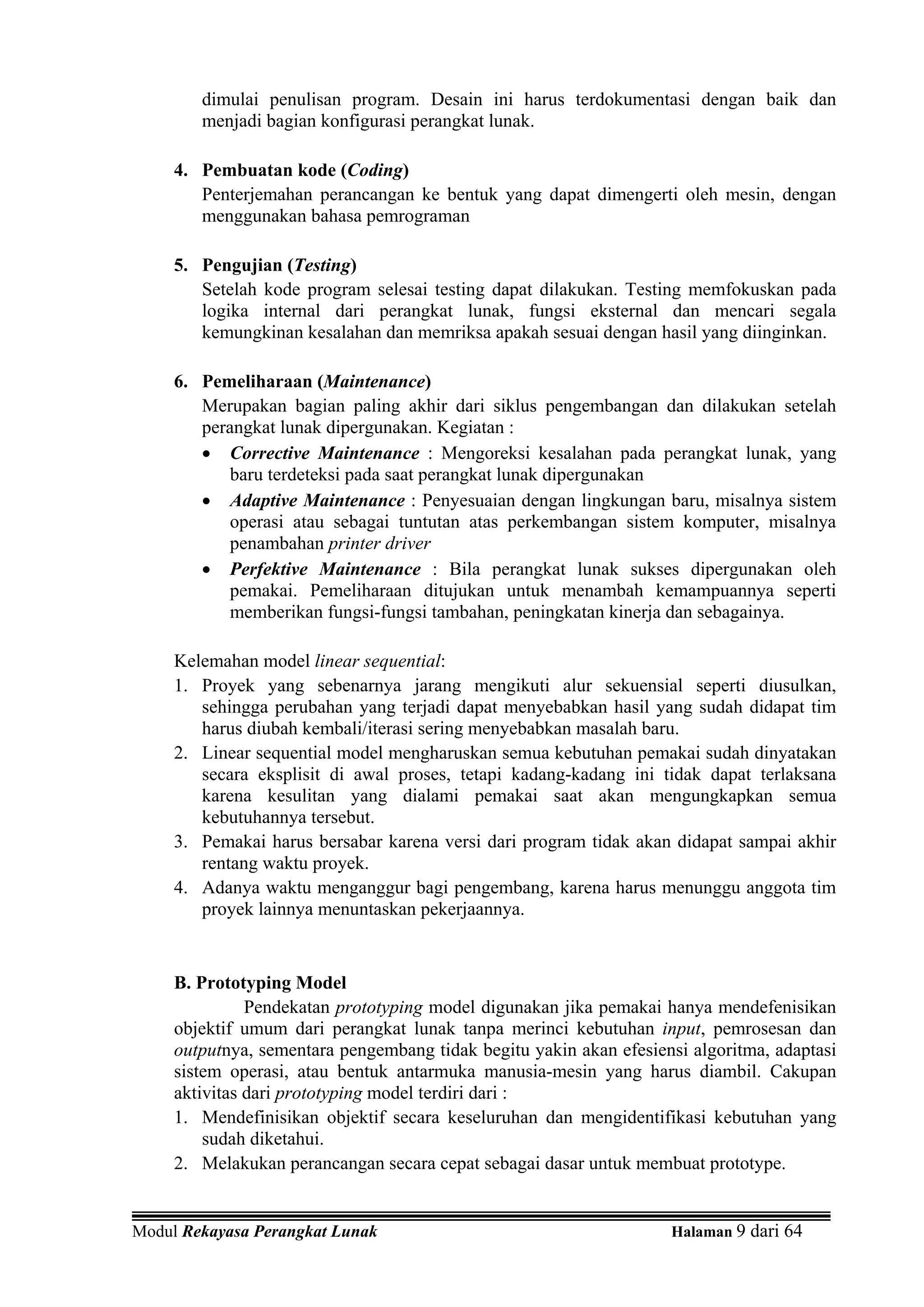 dimulai penulisan program. Desain ini harus terdokumentasi dengan baik dan
        menjadi bagian konfigurasi perangkat lunak.

     4. Pembuatan kode (Coding)
        Penterjemahan perancangan ke bentuk yang dapat dimengerti oleh mesin, dengan
        menggunakan bahasa pemrograman

     5. Pengujian (Testing)
        Setelah kode program selesai testing dapat dilakukan. Testing memfokuskan pada
        logika internal dari perangkat lunak, fungsi eksternal dan mencari segala
        kemungkinan kesalahan dan memriksa apakah sesuai dengan hasil yang diinginkan.

     6. Pemeliharaan (Maintenance)
        Merupakan bagian paling akhir dari siklus pengembangan dan dilakukan setelah
        perangkat lunak dipergunakan. Kegiatan :
        • Corrective Maintenance : Mengoreksi kesalahan pada perangkat lunak, yang
           baru terdeteksi pada saat perangkat lunak dipergunakan
        • Adaptive Maintenance : Penyesuaian dengan lingkungan baru, misalnya sistem
           operasi atau sebagai tuntutan atas perkembangan sistem komputer, misalnya
           penambahan printer driver
        • Perfektive Maintenance : Bila perangkat lunak sukses dipergunakan oleh
           pemakai. Pemeliharaan ditujukan untuk menambah kemampuannya seperti
           memberikan fungsi-fungsi tambahan, peningkatan kinerja dan sebagainya.

     Kelemahan model linear sequential:
     1. Proyek yang sebenarnya jarang mengikuti alur sekuensial seperti diusulkan,
        sehingga perubahan yang terjadi dapat menyebabkan hasil yang sudah didapat tim
        harus diubah kembali/iterasi sering menyebabkan masalah baru.
     2. Linear sequential model mengharuskan semua kebutuhan pemakai sudah dinyatakan
        secara eksplisit di awal proses, tetapi kadang-kadang ini tidak dapat terlaksana
        karena kesulitan yang dialami pemakai saat akan mengungkapkan semua
        kebutuhannya tersebut.
     3. Pemakai harus bersabar karena versi dari program tidak akan didapat sampai akhir
        rentang waktu proyek.
     4. Adanya waktu menganggur bagi pengembang, karena harus menunggu anggota tim
        proyek lainnya menuntaskan pekerjaannya.


     B. Prototyping Model
               Pendekatan prototyping model digunakan jika pemakai hanya mendefenisikan
     objektif umum dari perangkat lunak tanpa merinci kebutuhan input, pemrosesan dan
     outputnya, sementara pengembang tidak begitu yakin akan efesiensi algoritma, adaptasi
     sistem operasi, atau bentuk antarmuka manusia-mesin yang harus diambil. Cakupan
     aktivitas dari prototyping model terdiri dari :
     1. Mendefinisikan objektif secara keseluruhan dan mengidentifikasi kebutuhan yang
         sudah diketahui.
     2. Melakukan perancangan secara cepat sebagai dasar untuk membuat prototype.


Modul Rekayasa Perangkat Lunak                                      Halaman 9 dari 64
 