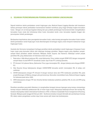 9Modul: Konsep RIL-C dan Pengurangan Emisi Gas Rumah Kaca
2.	 SEJARAH PERKEMBANGAN PEMBALAKAN RAMAH LINGKUNGAN
Sejarah kelahiran teknik pembalakan ramah lingkungan atau Reduced Impact Logging dilandasi oleh kesadaran
bahwa penerapan teknik pembalakan konvensional memberi kontribusi yang tinggi terhadap tingkat kerusakan
hutan. Dengan ciri-ciri berupa kegiatan tebang dan jual, praktek penebangan konvensional telah mengakibatkan
kerusakan hutan mulai dari terbukanya lahan hutan, kerusakan tanah, erosi, kerusakan tegakan tinggal, dan
penumpukan limbah penebangan.
Berdasarkan keprihatinan akan peningkatan kerusakan hutan, maka konsep pencegahan kerusakan hutan melalui
teknik pembalakan ramah lingkungan mulai dikembangkan di berbagai negara untuk menjamin kelestarian fungsi
lingkungan hutan.
Australia dan Suriname mempelopori berbagai penelitian teknik pembalakan ramah lingkungan di kawasan hutan
hujan tropis yang kemudian diikuti oleh beberapa lembaga penelitian. Negara-negara yang dijadikan sampel-
sampel lokasi penelitian adalah Indonesia, Malaysia, Brasil, Guyana, dan Kamerun. Beberapa contoh proyek
penelitian RIL yang dilaksanakan di Indonesia antara lain yaitu :
1.	 Pada tahun 1998 dibuat pedoman RIL untuk Kalimantan Timur melalui proyek SFMP-GTZ dengan mengambil
sampel lokasi di areal HPH PT. Sumalindo Lestari Jaya II dan PT. Limbang Ganesha.
2.	 PT. Inhutani I di Labanan Berau, Kalimantan Timur juga menerapkan RIL dengan bekerja sama dengan BFMP-
EU.
3.	 Alas Kusuma Group bekerjasama dengan USAID/NRM berusaha sendiri menerapkan RIL di setiap unit
usahanya
4.	 CIFOR bekerjasama dengan PT. Inhutani II dengan bantuan dana dari ITTO melakukan penelitian RIL pada
proyek Bulungan di Malinau dengan plot permanennya. Kemudian menerbitkan buku Reduced Impact Logging
for Indonesia pada tahun 2002.
5.	 APHI bekerjasama dengan TFF dari Amerika Serikat melakukan pelatihan-pelatihan RIL di unit-unit HPH yang
memintanya.
Penelitian-penelitian yang telah dilakukan ini menghasilkan beragam temuan lapangan yang mampu memperkaya
konsep maupun efektivitas pelaksanaan RIL di hutan hujan tropis. Selanjutnya beberapa temuan dan konsep RIL
tersebut disampaikan dalam International Conference of RIL to Advance Sustainable Forest management di Kuching,
Serawak, Malaysia pada tanggal 26 Februari 2001. Konferensi tersebut menjadi titik balik dari pembahasan konsep
RIL dalam sistem pengelolaan sumber daya hutan secara adil, lestari dan berkelanjutan.
 