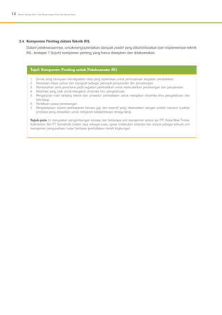 3.4	 Komponen Penting dalam Teknik RIL
Dalam pelaksanaannya, untukmengoptimalkan dampak positif yang dikontribusikan dari implementasi teknik
RIL, terdapat 7 (tujuh) komponen penting yang harus disiapkan dan dilaksanakan.
12 Modul: Konsep RIL-C dan Pengurangan Emisi Gas Rumah Kaca
1.	 Survei yang bertujuan mendapatkan data yang diperlukan untuk perencanaan kegiatan pembalakan.
2.	 Pemetaan lokasi pohon dan topografi sebagai petunjuk penyaradan dan penebangan.
3.	 Pembersihan jenis-jenis liana pada kegiatan pembalakan untuk memudahkan penebangan dan penyaradan
4.	 Pelatihan yang baik untuk mengikuti dinamika ilmu pengetahuan.
5.	 Pengarahan rutin tentang teknik dan prosedur pembalakan untuk mengikuti dinamika ilmu pengetahuan dan
teknologi.
6.	 Perlakuan pasca penebangan.
7.	 Pengadopsian sistem pembayaran berupa gaji dan insentif yang disesuaikan dengan jumlah maupun kualitas
produksi yang dihasilkan untuk menjamin kesejahteraan tenaga kerja.
Tujuh poin ini merupakan pengembangan konsep dari beberapa unit manajemen antara lain PT. Roda Mas Timber
Kalimantan dan PT. Sumalindo Lestari Jaya sebagai suatu upaya melakukan adaptasi dan adopsi sebagai sebuah unit
manajemen pengusahaan hutan berbasis pembalakan ramah lingkungan.
Tujuh Komponen Penting untuk Pelaksanaan RIL
 