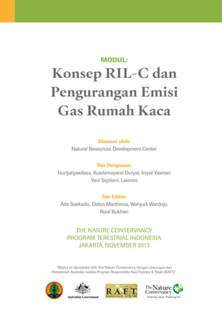Konsep RIL-C dan
Pengurangan Emisi
Gas Rumah Kaca
Disusun oleh:
Natural Resources Development Center
Tim Penyusun:
Nurtjahjawilasa, Kusdamayanti Duryat, Irsyal Yasman
Yani Septiani, Lasmini
Tim Editor:
Ade Soekadis, Delon Marthinus, Wahjudi Wardojo,
Rizal Bukhari
The Nature Conservancy
Program TERESTRIAL INDONESIA
Jakarta, November 2013
Modul:
“Modul ini diproduksi oleh The Nature Conservancy dengan dukungan dari
Pemerintah Australia melalui Program Responsible Asia Forestry & Trade (RAFT).”
 