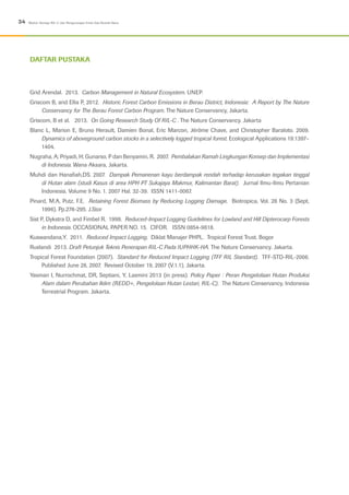 Grid Arendal. 2013. Carbon Management in Natural Ecosystem. UNEP.
Griscom B, and Ellis P, 2012. Historic Forest Carbon Emissions in Berau District, Indonesia: A Report by The Nature
Conservancy for The Berau Forest Carbon Program. The Nature Conservancy, Jakarta.
Griscom, B et al. 2013. On Going Research Study Of RIL-C . The Nature Conservancy. Jakarta
Blanc L, Marion E, Bruno Herault, Damien Bonal, Eric Marcon, Jérôme Chave, and Christopher Baraloto. 2009.
Dynamics of aboveground carbon stocks in a selectively logged tropical forest. Ecological Applications 19:1397–
1404.
Nugraha, A; Priyadi, H; Gunarso, P dan Benyamin, R. 2007. Pembalakan Ramah Lingkungan Konsep dan Implementasi
di Indonesia. Wana Aksara, Jakarta.
Muhdi dan Hanafiah,DS. 2007. Dampak Pemanenan kayu berdampak rendah terhadap kerusakan tegakan tinggal
di Hutan alam (studi Kasus di area HPH PT Sukajaya Makmur, Kalimantan Barat). Jurnal Ilmu-Ilmu Pertanian
Indonesia. Volume 9 No. 1. 2007 Hal. 32-39. ISSN 1411-0067.
Pinard, M.A, Putz, F.E. Retaining Forest Biomass by Reducing Logging Damage. Biotropica, Vol. 28 No. 3 (Sept,
1996). Pp.278-295. J.Stor
Sist P, Dykstra D, and Fimbel R. 1998. Reduced-Impact Logging Guidelines for Lowland and Hill Dipterocarp Forests
in Indonesia. OCCASIONAL PAPER NO. 15. CIFOR. ISSN 0854-9818.
Kuswandana,Y. 2011. Reduced Impact Logging. Diklat Manajer PHPL. Tropical Forest Trust. Bogor
Ruslandi 2013. Draft Petunjuk Teknis Penerapan RIL-C Pada IUPHHK-HA. The Nature Conservancy. Jakarta.
Tropical Forest Foundation (2007). Standard for Reduced Impact Logging (TFF RIL Standard). TFF-STD-RIL-2006.
Published June 28, 2007. Revised October 19, 2007 (V.1.1). Jakarta.
Yasman I, Nurrochmat, DR, Septiani, Y, Lasmini 2013 (in press). Policy Paper : Peran Pengelolaan Hutan Produksi
Alam dalam Perubahan Iklim (REDD+, Pengelolaan Hutan Lestari, RIL-C). The Nature Conservancy, Indonesia
Terrestrial Program. Jakarta.
Daftar Pustaka
34 Modul: Konsep RIL-C dan Pengurangan Emisi Gas Rumah Kaca
 