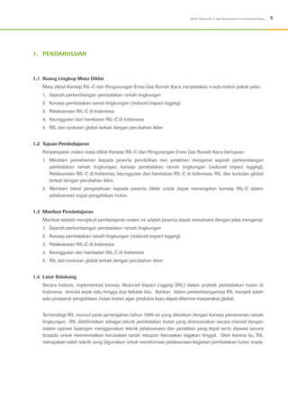 5Modul: Konsep RIL-C dan Pengurangan Emisi Gas Rumah Kaca
1.	PENDAHULUAN
1.1	 Ruang Lingkup Mata Diklat
Mata diklat Konsep RIL-C dan Pengurungan Emisi Gas Rumah Kaca menjelaskan 4 sub-materi pokok yaitu:
1.	 Sejarah perkembangan pembalakan ramah lingkungan
2.	 Konsep pembalakan ramah lingkungan (reduced impact logging)
3.	 Pelaksanaan RIL-C di Indonesia
4.	 Keunggulan dan hambatan RIL-C di Indonesia
5.	 RIL dan tuntutan global terkait dengan perubahan iklim
1.2	 Tujuan Pembelajaran
Penyampaian materi mata diklat Konsep RIL-C dan Pengurangan Emisi Gas Rumah Kaca bertujuan:
1.	Memberi pemahaman kepada peserta pendidikan dan pelatihan mengenai sejarah perkembangan
pembalakan ramah lingkungan, konsep pembalakan ramah lingkungan (reduced impact logging),
Pelaksanaan RIL-C di Indonesia, keunggulan dan hambatan RIL-C di Indonesia, RIL dan tuntutan global
terkait dengan perubahan iklim.
2.	Memberi bekal pengetahuan kepada peserta diklat untuk dapat menerapkan konsep RIL-C dalam
pelaksanaan tugas pengelolaan hutan.
1.3	 Manfaat Pembelajaran
Manfaat setelah mengikuti pembelajaran materi ini adalah peserta dapat memahami dengan jelas mengenai:
1.	 Sejarah perkembangan pembalakan ramah lingkungan
2.	 Konsep pembalakan ramah lingkungan (reduced impact logging)
3.	 Pelaksanaan RIL-C di Indonesia
4.	 Keunggulan dan hambatan RIL-C di Indonesia
5.	 RIL dan tuntutan global terkait dengan perubahan iklim
1.4	Latar Belakang
Secara historis, implementasi konsep Reduced Impact Logging (RIL) dalam praktek pembalakan hutan di
Indonesia dimulai sejak satu hingga dua dekade lalu. Bahkan dalam perkembangannya RIL menjadi salah
satu prasyarat pengelolaan hutan lestari agar produksi kayu dapat diterima masyarakat global.
Terminologi RIL muncul pada pertengahan tahun 1990-an yang dikaitkan dengan konsep pemanenan ramah
lingkungan. RIL didefinisikan sebagai teknik pembalakan hutan yang direncanakan secara intensif dengan
sistem operasi lapangan menggunakan teknik pelaksanaan dan peralatan yang tepat serta diawasi secara
terpadu untuk meminimalkan kerusakan tanah maupun kerusakan tegakan tinggal. Oleh karena itu, RIL
merupakan salah teknik yang digunakan untuk mereformasi pelaksanaan kegiatan pembalakan hutan tropis.
 