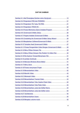 DAFTAR GAMBAR
Gambar II-1 Alat Penangkap Gambar Jenis Handycam.....................................13
Gambar II-2 Pergerakan PAN dan PANNING.....................................................21
Gambar II-3 Pergerakan TILT atau TILTING......................................................21
Gambar II-4 Pergerakan TRACK IN....................................................................22
Gambar II-5 Proses Membuka (Open) Instalasi Program...................................25
Gambar II-6 Screencast-O-Matic Setup..............................................................26
Gambar II-7 Progres Instalasi Screencast-O-Matic.............................................26
Gambar II-8 Completing the Screencast-O-Matic Setup Wizard.........................26
Gambar II-9 Menjalankan SoftwareScreencast-O-Matic.....................................27
Gambar II-10 Tampilan Awal Screencast-O-Matic..............................................27
Gambar II-11 Proses Pengambilan Video Dengan Screencast-O-Matic.............28
Gambar II-12 Menu Pilihan Simpan File.............................................................29
Gambar II-13 Menu Pilihan Simpan File (Publish To Video File)........................30
Gambar II-14File Explorer Tempat Menyimpan File...........................................31
Gambar II-15 Lembar Continuity.........................................................................38
Gambar II-16 Memulai Windows Movie Maker...................................................41
Gambar II-17 Menu Save....................................................................................42
Gambar II-18 Proses menyimpan Projek............................................................42
Gambar II-19 Menambahkan Video....................................................................42
Gambar II-20 Memilih Video...............................................................................43
Gambar II-21 Memecah Video............................................................................43
Gambar II-22 Menambahkan Transisi Video.......................................................43
Gambar II-23 Menambahkan Teks Caption Pada Video.....................................44
Gambar II-24 Menambahkan Teks Pada Video..................................................44
Gambar II-25 Menambahkan Judul dan Daftar Nama.........................................44
Gambar II-26 Menambahkan Judul dan Daftar nama.........................................45
Gambar II-27 Tab Beranda.................................................................................45
Gambar II-28 Menambahkan Suara....................................................................45
Gambar II-29 Mengatur volume music................................................................45
xi
 