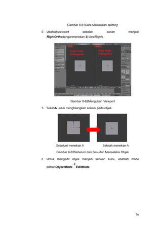 Gambar II-61Cara Melakukan splitting
0 Ubahlahviewport sebelah kanan menjadi
RightOrthodenganmenekan 3(ViewRight).
Gambar II-62Mengubah Viewport
5. TekanA untuk menghilangkan seleksi pada objek.
Gambar II-63Sebelum dan Sesudah Menseleksi Objek
0 Untuk mengedit objek menjadi sebuah kursi, ubahlah mode
pilihanObjectMode

EditMode.
76
 
