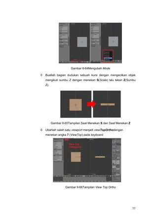 Gambar II-64Mengubah Mode
0 Buatlah bagian dudukan sebuah kursi dengan mengecilkan objek
mengikuti sumbu Z dengan menekan S(Scale) lalu tekan Z(Sumbu
Z).
Gambar II-65Tampilan Saat Menekan S dan Saat Menekan Z
0 Ubahlah salah satu viewport menjadi viewTopOrthodengan
menekan angka 7 (ViewTop) pada keyboard.
Gambar II-66Tampilan View Top Ortho
77
 