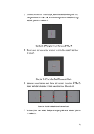 0 Geser cursormouse ke sisi objek, kemudian tambahkan garis baru
dengan menekan CTRL+R, akan muncul garis baru berwarna ungu
seperti gambar di bawah ini.
Gambar II-67Tampilan Saat Menekan CTRL+R
0 Geser garis berwana ungu tersebut ke sisi objek seperti gambar
di bawah.
Gambar II-68Tampilan Saat Menggeser Garis
0 Lakukan penambahan garis baru lagi dengan menekan CTRL+R,
geser garis baru tersebut hingga seperti gambar di bawah ini.
Gambar II-69Proses Penambahan Garis
0 Buatlah garis baru tetapi dengan arah yang berbeda, seperti gambar
di bawah ini.
78
 