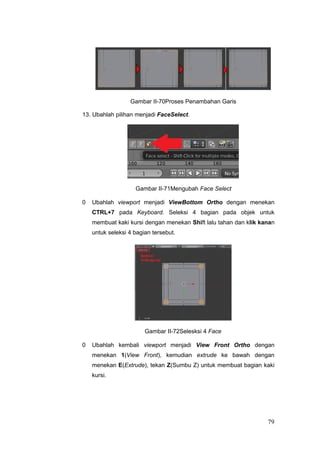 Gambar II-70Proses Penambahan Garis
13. Ubahlah pilihan menjadi FaceSelect.
Gambar II-71Mengubah Face Select
0 Ubahlah viewport menjadi ViewBottom Ortho dengan menekan
CTRL+7 pada Keyboard. Seleksi 4 bagian pada objek untuk
membuat kaki kursi dengan menekan Shift lalu tahan dan klik kanan
untuk seleksi 4 bagian tersebut.
Gambar II-72Selesksi 4 Face
0 Ubahlah kembali viewport menjadi View Front Ortho dengan
menekan 1(View Front), kemudian extrude ke bawah dengan
menekan E(Extrude), tekan Z(Sumbu Z) untuk membuat bagian kaki
kursi.
79
 