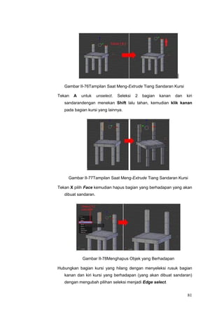 Gambar II-76Tampilan Saat Meng-Extrude Tiang Sandaran Kursi
Tekan A untuk unselect. Seleksi 2 bagian kanan dan kiri
sandarandengan menekan Shift lalu tahan, kemudian klik kanan
pada bagian kursi yang lainnya.
Gambar II-77Tampilan Saat Meng-Extrude Tiang Sandaran Kursi
Tekan X pilih Face kemudian hapus bagian yang berhadapan yang akan
dibuat sandaran.
Gambar II-78Menghapus Objek yang Berhadapan
Hubungkan bagian kursi yang hilang dengan menyeleksi rusuk bagian
kanan dan kiri kursi yang berhadapan (yang akan dibuat sandaran)
dengan mengubah pilihan seleksi menjadi Edge select.
81
 
