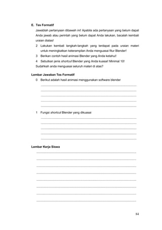 E. Tes Formatif
Jawablah pertanyaan dibawah ini! Apabila ada pertanyaan yang belum dapat
Anda jawab atau perintah yang belum dapat Anda lakukan, bacalah kembali
uraian diatas!
2 Lakukan kembali langkah-langkah yang terdapat pada uraian materi
untuk meningkatkan keterampilan Anda menguasai fitur Blender!
3 Berikan contoh hasil animasi Blender yang Anda ketahui!
4 Sebutkan jenis shortcut Blender yang Anda kuasai! Minimal 10!
Sudahkah anda menguasai seluruh materi di atas?
Lembar Jawaban Tes Formatif
0 Berikut adalah hasil animasi menggunakan software blender
...................................................................................................................
...................................................................................................................
...................................................................................................................
...................................................................................................................
...................................................................................................................
1 Fungsi shortcut Blender yang dikuasai
...................................................................................................................
...................................................................................................................
...................................................................................................................
...................................................................................................................
...................................................................................................................
Lembar Kerja Siswa
........................................................................................................................
........................................................................................................................
........................................................................................................................
........................................................................................................................
........................................................................................................................
........................................................................................................................
........................................................................................................................
........................................................................................................................
84
 