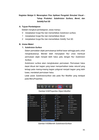 Kegiatan Belajar 8: Menerapkan Fitur Aplikasi Pengolah Simulasi Visual -
Tahap Produksi: Subdivision Surface, Bevel, dan
SolidifyText 3D
A. Tujuan Pembelajaran
Setelah mengikuti pembelajaran, siswa mampu:
0 menjelaskan fungsi fitur dan memanfatkan Subdivison surface;
1 menjelaskan fungsi fitur dan memanfatkan Bevel;
2 menjelaskan fungsi fitur dan memanfatkan Solidify Text 3D.
B. Uraian Materi
1. Subdivision Surface
Dalam pemodelan objek permukaanya terlihat kasar sehingga perlu untuk
menghaluskanya. Blender telah menyiapkan fitur untuk membuat
permukaan objek menjadi lebih halus yaitu dengan fitur Subdivision
Surface.
Subdivision surface akan menghaluskan permukaan. Permukaan halus
dapat dibuat dari bagian yang kasar memperhatikan batas rekursif yang
terbagi pada masing-masing bagian poligonal menjadi bagian yang lebih
luwes, mendekati permukaan halus.
Letak posisi Subdivisionsurface ada pada fitur Modifier yang terdapat
pada MenuProperties.
Gambar II-82Properties Object Modifier
Gambar II-83Memilih SubdivisionSurface
86
 