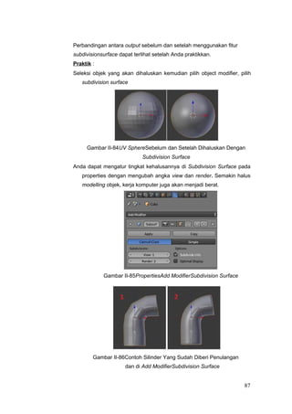 Perbandingan antara output sebelum dan setelah menggunakan fitur
subdivisionsurface dapat terlihat setelah Anda praktikkan.
Praktik :
Seleksi objek yang akan dihaluskan kemudian pilih object modifier, pilih
subdivision surface
Gambar II-84UV SphereSebelum dan Setelah Dihaluskan Dengan
Subdivision Surface
Anda dapat mengatur tingkat kehalusannya di Subdivision Surface pada
properties dengan mengubah angka view dan render. Semakin halus
modelling objek, kerja komputer juga akan menjadi berat.
Gambar II-85PropertiesAdd ModifierSubdivision Surface
Gambar II-86Contoh Silinder Yang Sudah Diberi Penulangan
dan di Add ModifierSubdivision Surface
87
 