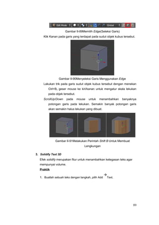 Gambar II-89Memilih Edge(Seleksi Garis)
Klik Kanan pada garis yang terdapat pada sudut objek kubus tersebut.
Gambar II-90Menyeleksi Garis Menggunakan Edge
Lakukan trik pada garis sudut objek kubus tersebut dengan menekan
Ctrl+B, geser mouse ke kiri/kanan untuk mengatur skala lekukan
pada objek tersebut.
ScrollUp/Down pada mouse untuk menambahkan banyaknya
potongan garis pada lekukan. Semakin banyak potongan garis
akan semakin halus lekukan yang dibuat.
Gambar II-91Melakukan Perintah Shift B Untuk Membuat
Lengkungan
3. Solidify Text 3D
Efek solidify merupakan fitur untuk menambahkan ketegasan teks agar
mempunyai volume.
Praktik
1. Buatlah sebuah teks dengan langkah, pilih Add

Text.
89
 